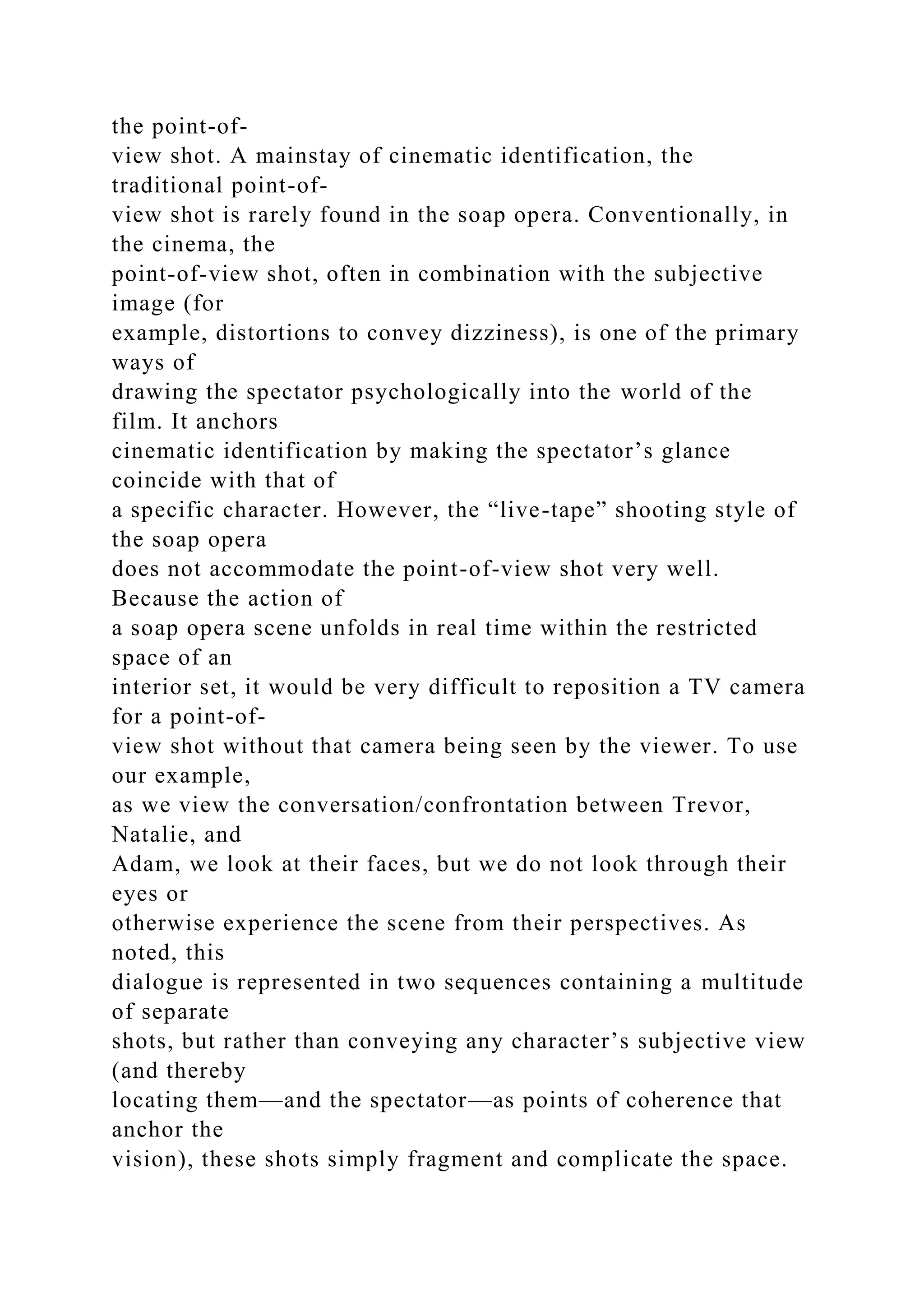 the point-of-
view shot. A mainstay of cinematic identification, the
traditional point-of-
view shot is rarely found in the soap opera. Conventionally, in
the cinema, the
point-of-view shot, often in combination with the subjective
image (for
example, distortions to convey dizziness), is one of the primary
ways of
drawing the spectator psychologically into the world of the
film. It anchors
cinematic identification by making the spectator’s glance
coincide with that of
a specific character. However, the “live-tape” shooting style of
the soap opera
does not accommodate the point-of-view shot very well.
Because the action of
a soap opera scene unfolds in real time within the restricted
space of an
interior set, it would be very difficult to reposition a TV camera
for a point-of-
view shot without that camera being seen by the viewer. To use
our example,
as we view the conversation/confrontation between Trevor,
Natalie, and
Adam, we look at their faces, but we do not look through their
eyes or
otherwise experience the scene from their perspectives. As
noted, this
dialogue is represented in two sequences containing a multitude
of separate
shots, but rather than conveying any character’s subjective view
(and thereby
locating them—and the spectator—as points of coherence that
anchor the
vision), these shots simply fragment and complicate the space.
 