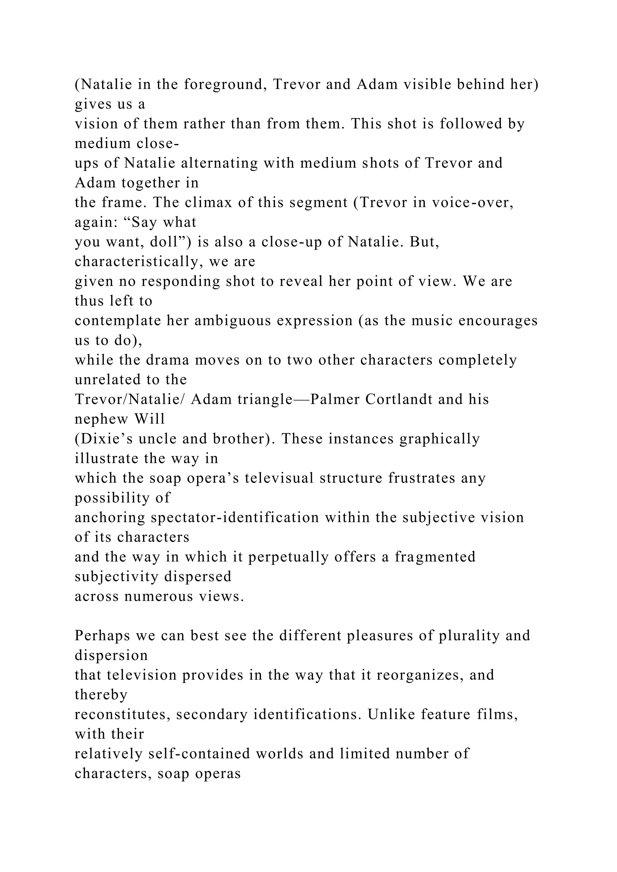 (Natalie in the foreground, Trevor and Adam visible behind her)
gives us a
vision of them rather than from them. This shot is followed by
medium close-
ups of Natalie alternating with medium shots of Trevor and
Adam together in
the frame. The climax of this segment (Trevor in voice-over,
again: “Say what
you want, doll”) is also a close-up of Natalie. But,
characteristically, we are
given no responding shot to reveal her point of view. We are
thus left to
contemplate her ambiguous expression (as the music encourages
us to do),
while the drama moves on to two other characters completely
unrelated to the
Trevor/Natalie/ Adam triangle—Palmer Cortlandt and his
nephew Will
(Dixie’s uncle and brother). These instances graphically
illustrate the way in
which the soap opera’s televisual structure frustrates any
possibility of
anchoring spectator-identification within the subjective vision
of its characters
and the way in which it perpetually offers a fragmented
subjectivity dispersed
across numerous views.
Perhaps we can best see the different pleasures of plurality and
dispersion
that television provides in the way that it reorganizes, and
thereby
reconstitutes, secondary identifications. Unlike feature films,
with their
relatively self-contained worlds and limited number of
characters, soap operas
 