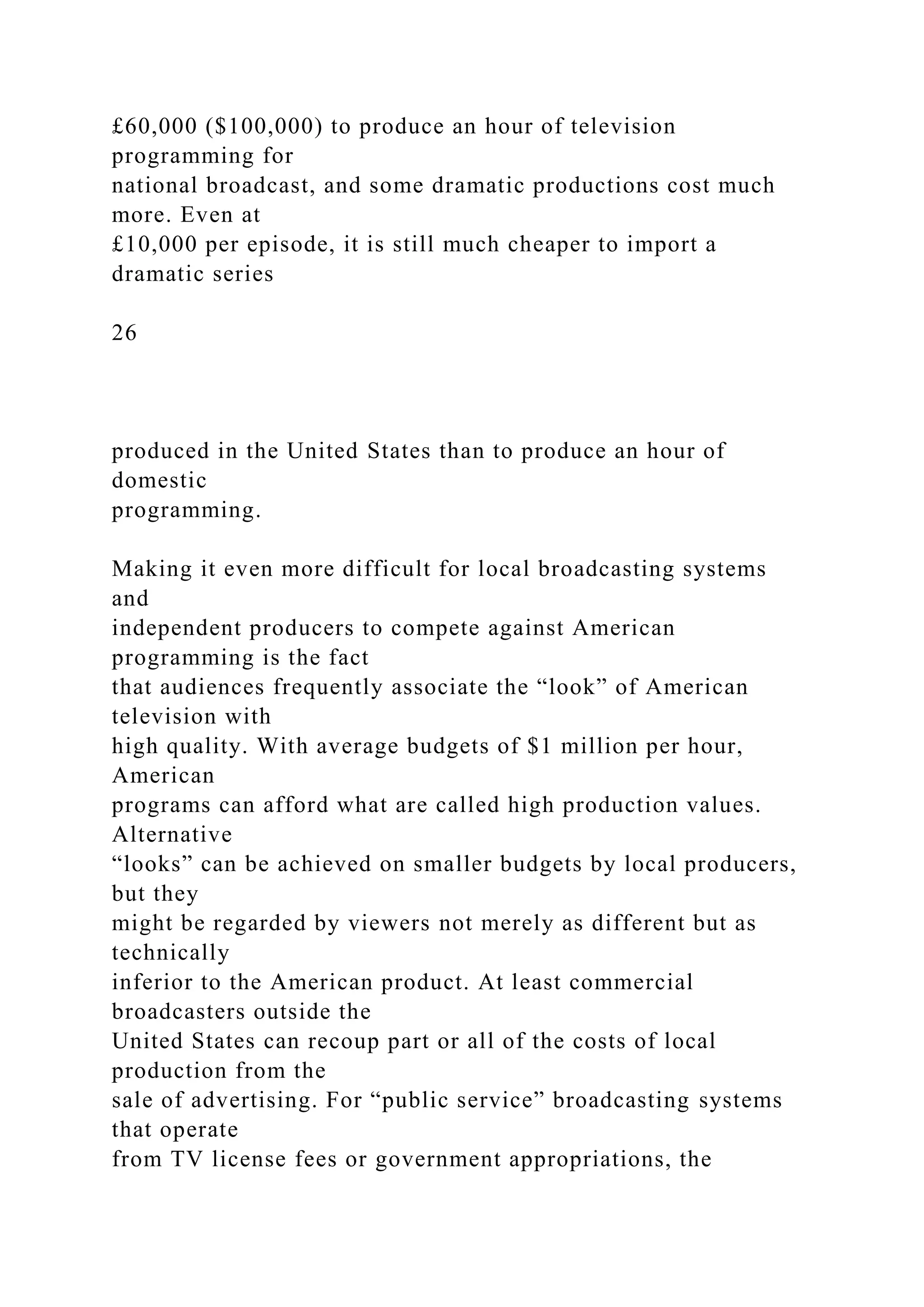 £60,000 ($100,000) to produce an hour of television
programming for
national broadcast, and some dramatic productions cost much
more. Even at
£10,000 per episode, it is still much cheaper to import a
dramatic series
26
produced in the United States than to produce an hour of
domestic
programming.
Making it even more difficult for local broadcasting systems
and
independent producers to compete against American
programming is the fact
that audiences frequently associate the “look” of American
television with
high quality. With average budgets of $1 million per hour,
American
programs can afford what are called high production values.
Alternative
“looks” can be achieved on smaller budgets by local producers,
but they
might be regarded by viewers not merely as different but as
technically
inferior to the American product. At least commercial
broadcasters outside the
United States can recoup part or all of the costs of local
production from the
sale of advertising. For “public service” broadcasting systems
that operate
from TV license fees or government appropriations, the
 