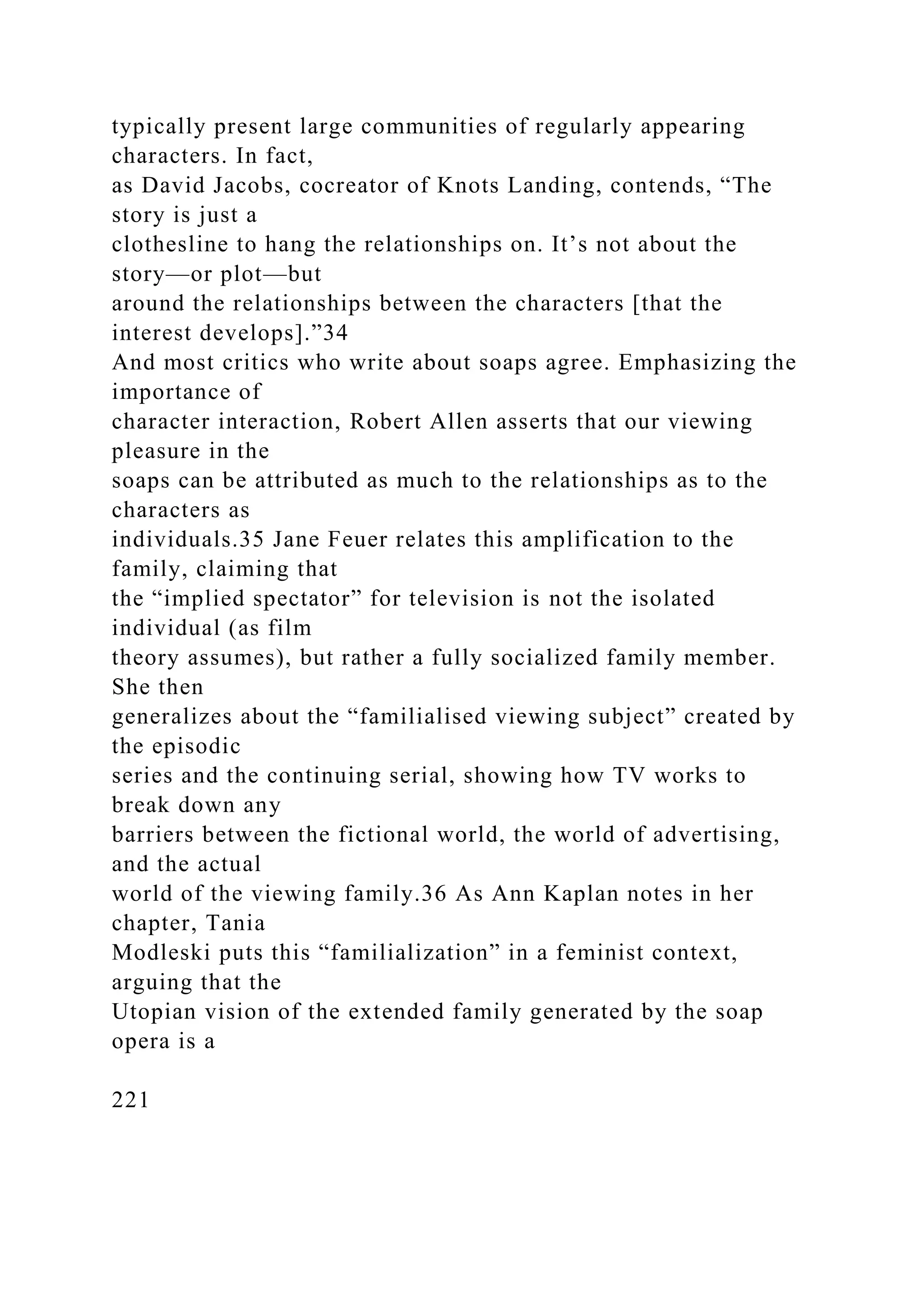 typically present large communities of regularly appearing
characters. In fact,
as David Jacobs, cocreator of Knots Landing, contends, “The
story is just a
clothesline to hang the relationships on. It’s not about the
story—or plot—but
around the relationships between the characters [that the
interest develops].”34
And most critics who write about soaps agree. Emphasizing the
importance of
character interaction, Robert Allen asserts that our viewing
pleasure in the
soaps can be attributed as much to the relationships as to the
characters as
individuals.35 Jane Feuer relates this amplification to the
family, claiming that
the “implied spectator” for television is not the isolated
individual (as film
theory assumes), but rather a fully socialized family member.
She then
generalizes about the “familialised viewing subject” created by
the episodic
series and the continuing serial, showing how TV works to
break down any
barriers between the fictional world, the world of advertising,
and the actual
world of the viewing family.36 As Ann Kaplan notes in her
chapter, Tania
Modleski puts this “familialization” in a feminist context,
arguing that the
Utopian vision of the extended family generated by the soap
opera is a
221
 