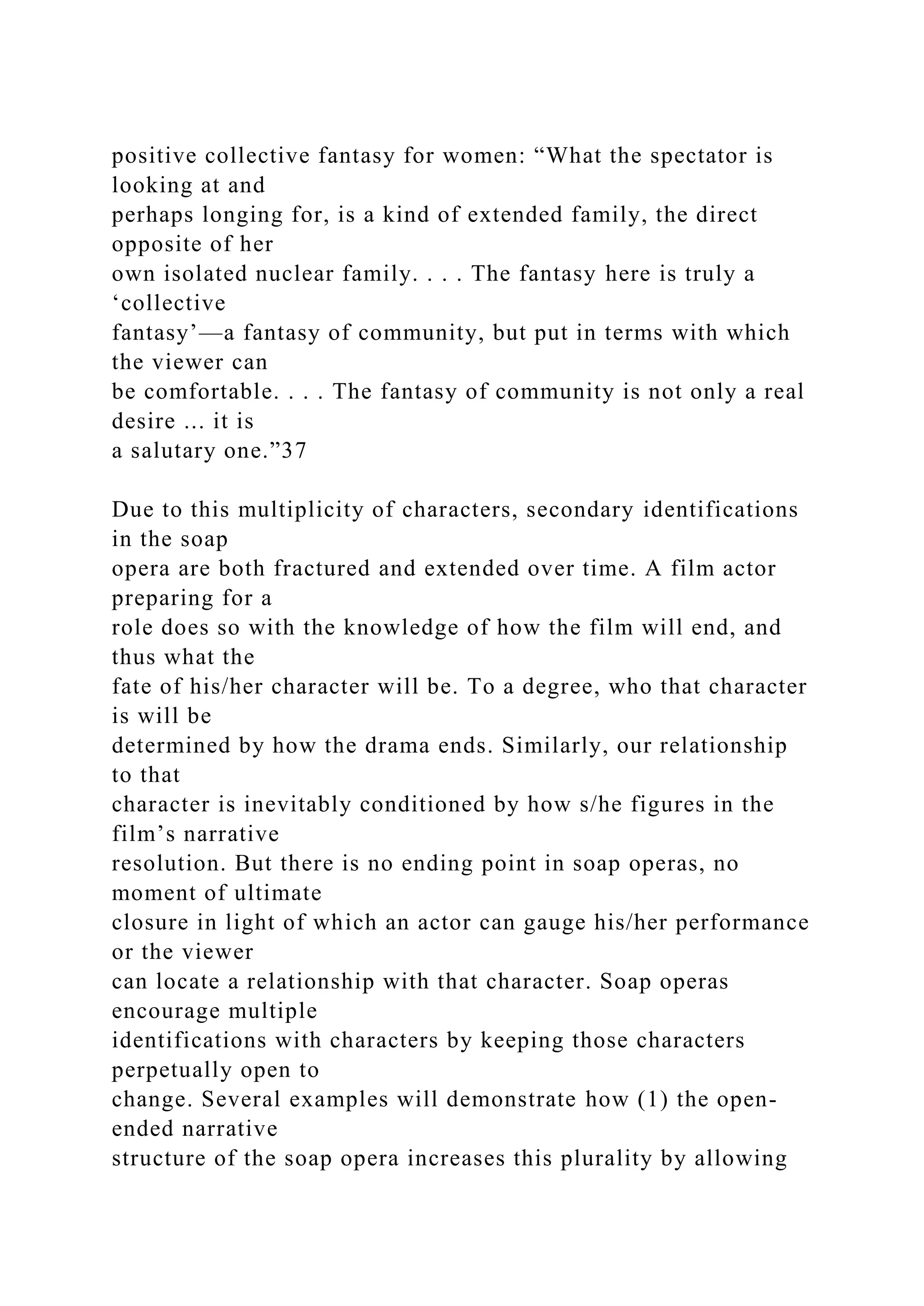 positive collective fantasy for women: “What the spectator is
looking at and
perhaps longing for, is a kind of extended family, the direct
opposite of her
own isolated nuclear family. . . . The fantasy here is truly a
‘collective
fantasy’—a fantasy of community, but put in terms with which
the viewer can
be comfortable. . . . The fantasy of community is not only a real
desire ... it is
a salutary one.”37
Due to this multiplicity of characters, secondary identifications
in the soap
opera are both fractured and extended over time. A film actor
preparing for a
role does so with the knowledge of how the film will end, and
thus what the
fate of his/her character will be. To a degree, who that character
is will be
determined by how the drama ends. Similarly, our relationship
to that
character is inevitably conditioned by how s/he figures in the
film’s narrative
resolution. But there is no ending point in soap operas, no
moment of ultimate
closure in light of which an actor can gauge his/her performance
or the viewer
can locate a relationship with that character. Soap operas
encourage multiple
identifications with characters by keeping those characters
perpetually open to
change. Several examples will demonstrate how (1) the open-
ended narrative
structure of the soap opera increases this plurality by allowing
 