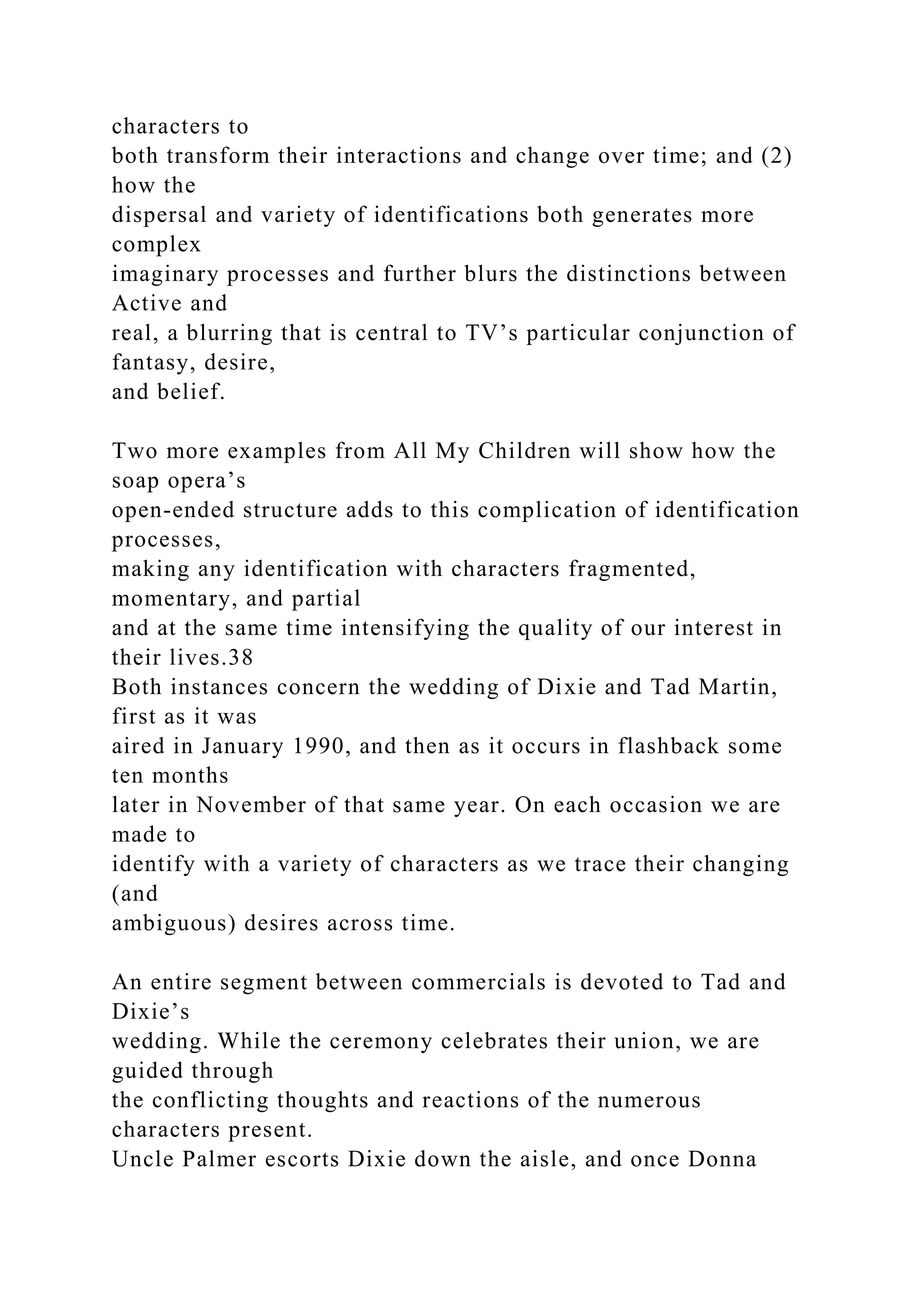 characters to
both transform their interactions and change over time; and (2)
how the
dispersal and variety of identifications both generates more
complex
imaginary processes and further blurs the distinctions between
Active and
real, a blurring that is central to TV’s particular conjunction of
fantasy, desire,
and belief.
Two more examples from All My Children will show how the
soap opera’s
open-ended structure adds to this complication of identification
processes,
making any identification with characters fragmented,
momentary, and partial
and at the same time intensifying the quality of our interest in
their lives.38
Both instances concern the wedding of Dixie and Tad Martin,
first as it was
aired in January 1990, and then as it occurs in flashback some
ten months
later in November of that same year. On each occasion we are
made to
identify with a variety of characters as we trace their changing
(and
ambiguous) desires across time.
An entire segment between commercials is devoted to Tad and
Dixie’s
wedding. While the ceremony celebrates their union, we are
guided through
the conflicting thoughts and reactions of the numerous
characters present.
Uncle Palmer escorts Dixie down the aisle, and once Donna
 