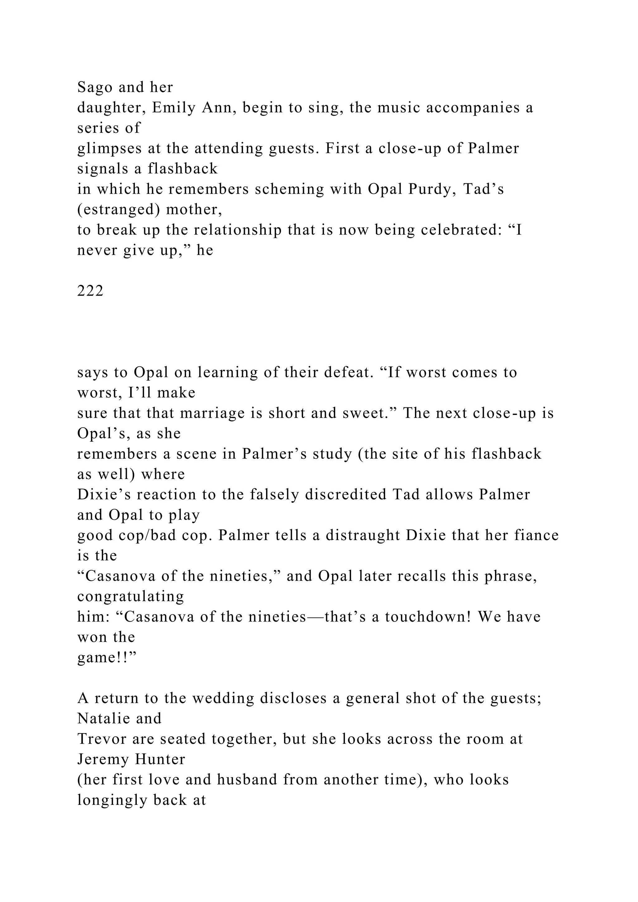 Sago and her
daughter, Emily Ann, begin to sing, the music accompanies a
series of
glimpses at the attending guests. First a close-up of Palmer
signals a flashback
in which he remembers scheming with Opal Purdy, Tad’s
(estranged) mother,
to break up the relationship that is now being celebrated: “I
never give up,” he
222
says to Opal on learning of their defeat. “If worst comes to
worst, I’ll make
sure that that marriage is short and sweet.” The next close-up is
Opal’s, as she
remembers a scene in Palmer’s study (the site of his flashback
as well) where
Dixie’s reaction to the falsely discredited Tad allows Palmer
and Opal to play
good cop/bad cop. Palmer tells a distraught Dixie that her fiance
is the
“Casanova of the nineties,” and Opal later recalls this phrase,
congratulating
him: “Casanova of the nineties—that’s a touchdown! We have
won the
game!!”
A return to the wedding discloses a general shot of the guests;
Natalie and
Trevor are seated together, but she looks across the room at
Jeremy Hunter
(her first love and husband from another time), who looks
longingly back at
 