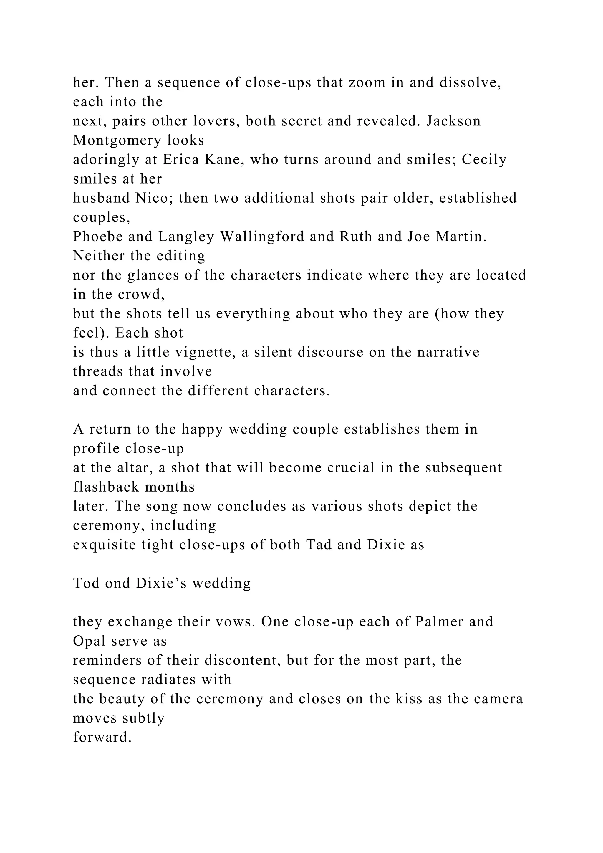 her. Then a sequence of close-ups that zoom in and dissolve,
each into the
next, pairs other lovers, both secret and revealed. Jackson
Montgomery looks
adoringly at Erica Kane, who turns around and smiles; Cecily
smiles at her
husband Nico; then two additional shots pair older, established
couples,
Phoebe and Langley Wallingford and Ruth and Joe Martin.
Neither the editing
nor the glances of the characters indicate where they are located
in the crowd,
but the shots tell us everything about who they are (how they
feel). Each shot
is thus a little vignette, a silent discourse on the narrative
threads that involve
and connect the different characters.
A return to the happy wedding couple establishes them in
profile close-up
at the altar, a shot that will become crucial in the subsequent
flashback months
later. The song now concludes as various shots depict the
ceremony, including
exquisite tight close-ups of both Tad and Dixie as
Tod ond Dixie’s wedding
they exchange their vows. One close-up each of Palmer and
Opal serve as
reminders of their discontent, but for the most part, the
sequence radiates with
the beauty of the ceremony and closes on the kiss as the camera
moves subtly
forward.
 
