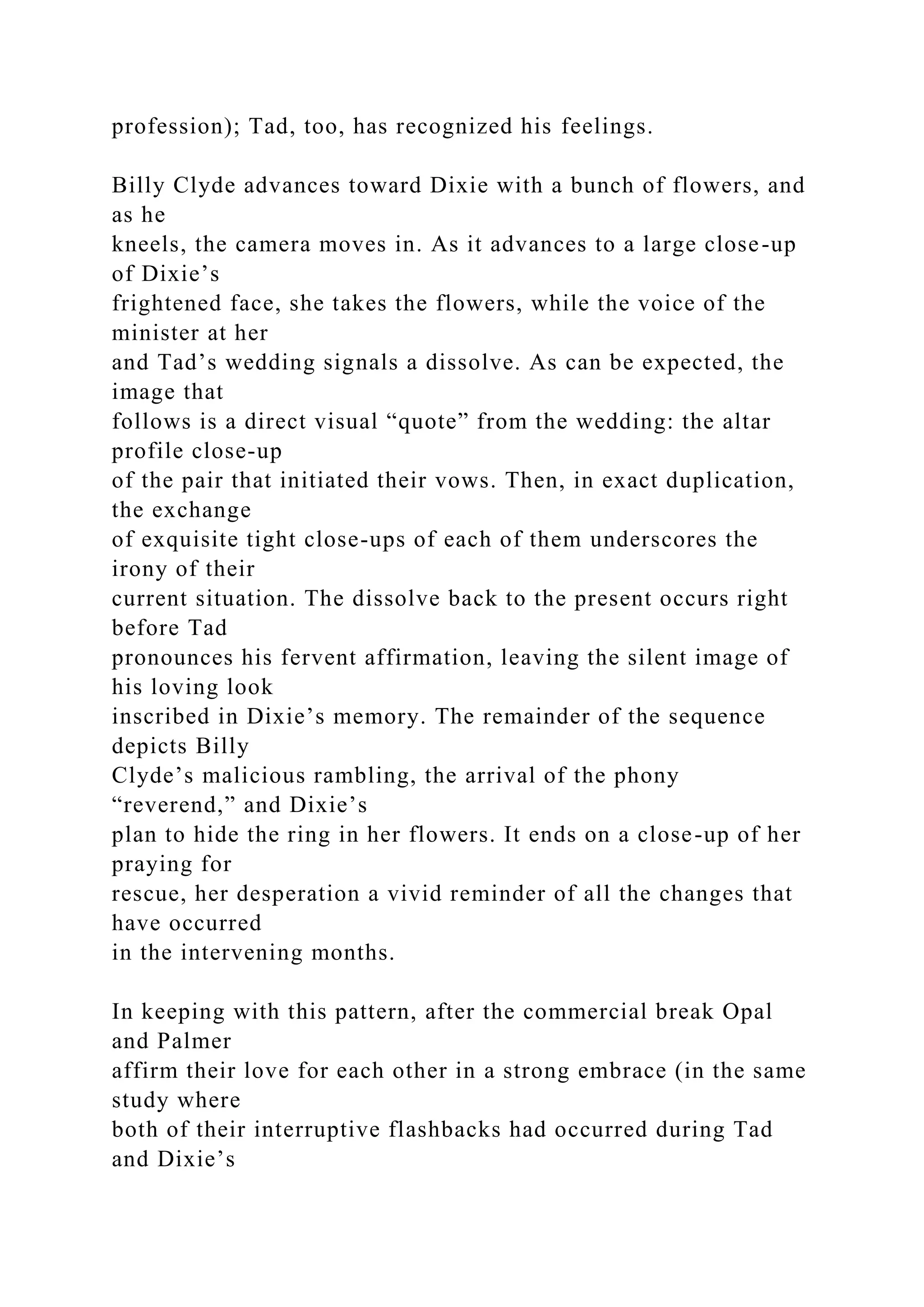 profession); Tad, too, has recognized his feelings.
Billy Clyde advances toward Dixie with a bunch of flowers, and
as he
kneels, the camera moves in. As it advances to a large close-up
of Dixie’s
frightened face, she takes the flowers, while the voice of the
minister at her
and Tad’s wedding signals a dissolve. As can be expected, the
image that
follows is a direct visual “quote” from the wedding: the altar
profile close-up
of the pair that initiated their vows. Then, in exact duplication,
the exchange
of exquisite tight close-ups of each of them underscores the
irony of their
current situation. The dissolve back to the present occurs right
before Tad
pronounces his fervent affirmation, leaving the silent image of
his loving look
inscribed in Dixie’s memory. The remainder of the sequence
depicts Billy
Clyde’s malicious rambling, the arrival of the phony
“reverend,” and Dixie’s
plan to hide the ring in her flowers. It ends on a close-up of her
praying for
rescue, her desperation a vivid reminder of all the changes that
have occurred
in the intervening months.
In keeping with this pattern, after the commercial break Opal
and Palmer
affirm their love for each other in a strong embrace (in the same
study where
both of their interruptive flashbacks had occurred during Tad
and Dixie’s
 