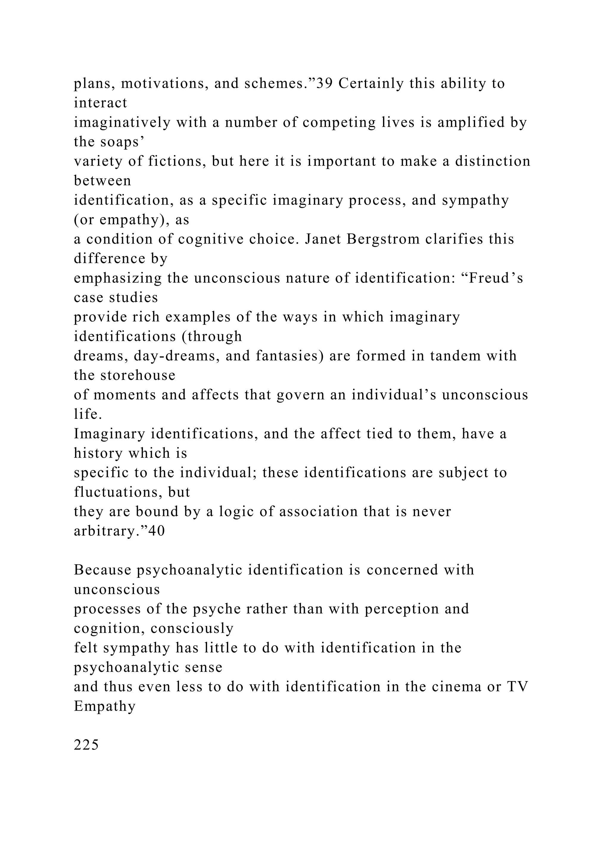 plans, motivations, and schemes.”39 Certainly this ability to
interact
imaginatively with a number of competing lives is amplified by
the soaps’
variety of fictions, but here it is important to make a distinction
between
identification, as a specific imaginary process, and sympathy
(or empathy), as
a condition of cognitive choice. Janet Bergstrom clarifies this
difference by
emphasizing the unconscious nature of identification: “Freud’s
case studies
provide rich examples of the ways in which imaginary
identifications (through
dreams, day-dreams, and fantasies) are formed in tandem with
the storehouse
of moments and affects that govern an individual’s unconscious
life.
Imaginary identifications, and the affect tied to them, have a
history which is
specific to the individual; these identifications are subject to
fluctuations, but
they are bound by a logic of association that is never
arbitrary.”40
Because psychoanalytic identification is concerned with
unconscious
processes of the psyche rather than with perception and
cognition, consciously
felt sympathy has little to do with identification in the
psychoanalytic sense
and thus even less to do with identification in the cinema or TV
Empathy
225
 