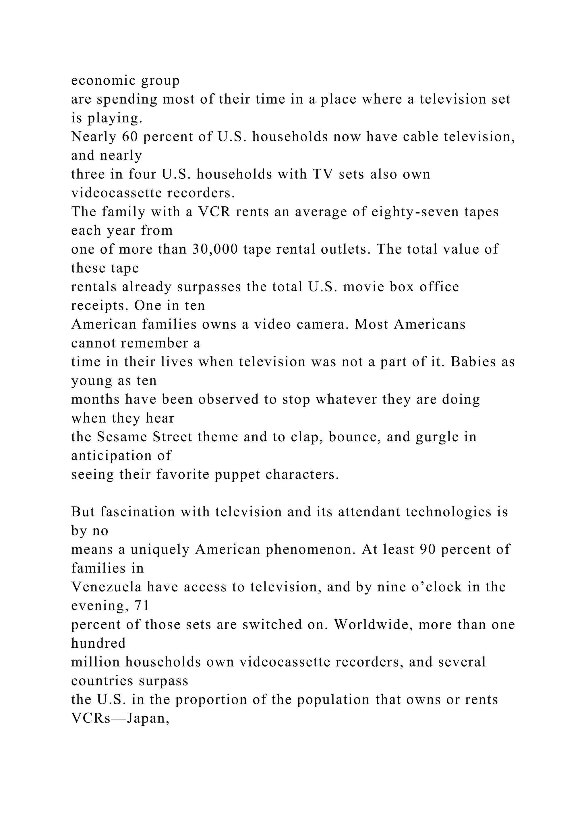 economic group
are spending most of their time in a place where a television set
is playing.
Nearly 60 percent of U.S. households now have cable television,
and nearly
three in four U.S. households with TV sets also own
videocassette recorders.
The family with a VCR rents an average of eighty-seven tapes
each year from
one of more than 30,000 tape rental outlets. The total value of
these tape
rentals already surpasses the total U.S. movie box office
receipts. One in ten
American families owns a video camera. Most Americans
cannot remember a
time in their lives when television was not a part of it. Babies as
young as ten
months have been observed to stop whatever they are doing
when they hear
the Sesame Street theme and to clap, bounce, and gurgle in
anticipation of
seeing their favorite puppet characters.
But fascination with television and its attendant technologies is
by no
means a uniquely American phenomenon. At least 90 percent of
families in
Venezuela have access to television, and by nine o’clock in the
evening, 71
percent of those sets are switched on. Worldwide, more than one
hundred
million households own videocassette recorders, and several
countries surpass
the U.S. in the proportion of the population that owns or rents
VCRs—Japan,
 