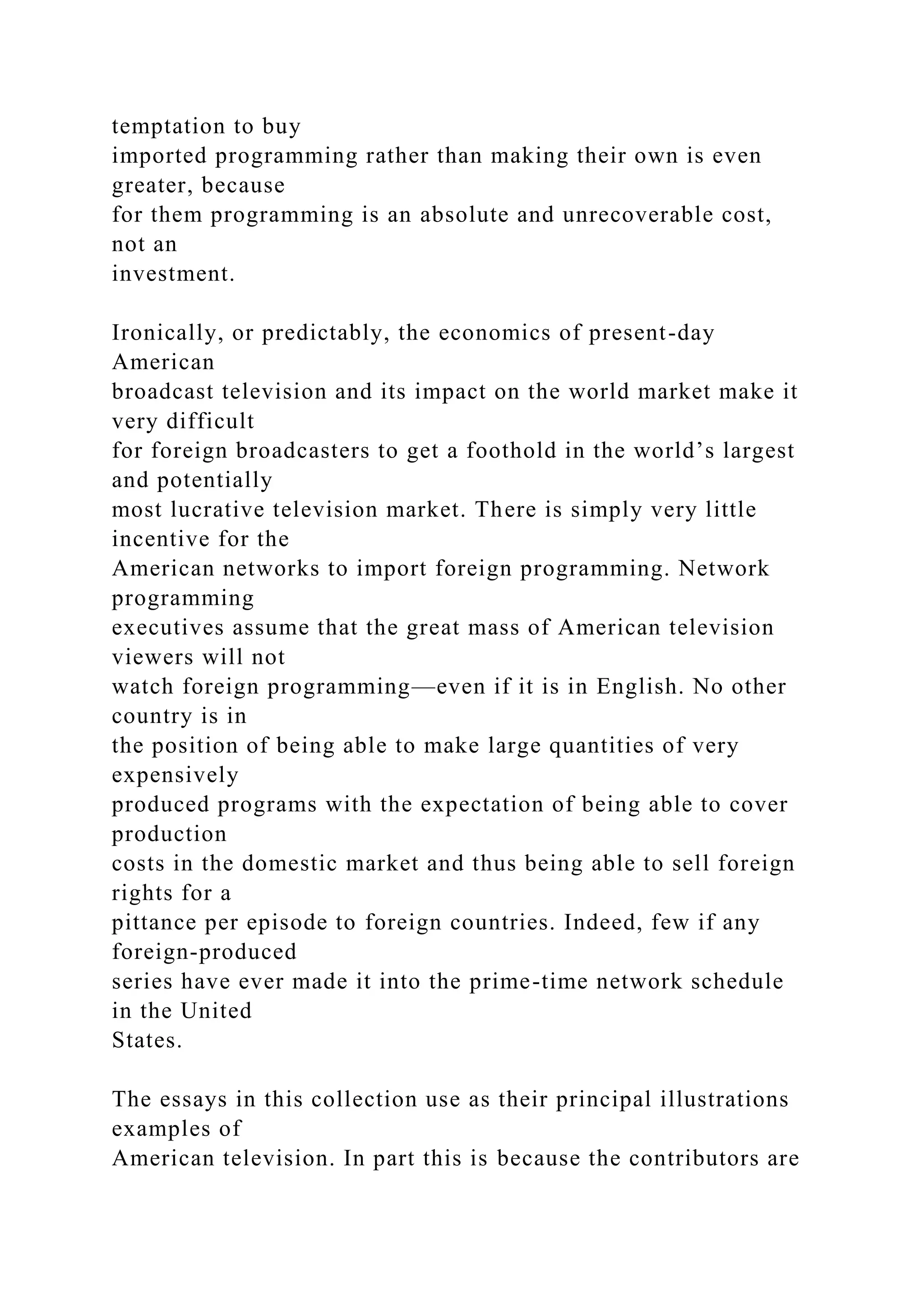 temptation to buy
imported programming rather than making their own is even
greater, because
for them programming is an absolute and unrecoverable cost,
not an
investment.
Ironically, or predictably, the economics of present-day
American
broadcast television and its impact on the world market make it
very difficult
for foreign broadcasters to get a foothold in the world’s largest
and potentially
most lucrative television market. There is simply very little
incentive for the
American networks to import foreign programming. Network
programming
executives assume that the great mass of American television
viewers will not
watch foreign programming—even if it is in English. No other
country is in
the position of being able to make large quantities of very
expensively
produced programs with the expectation of being able to cover
production
costs in the domestic market and thus being able to sell foreign
rights for a
pittance per episode to foreign countries. Indeed, few if any
foreign-produced
series have ever made it into the prime-time network schedule
in the United
States.
The essays in this collection use as their principal illustrations
examples of
American television. In part this is because the contributors are
 
