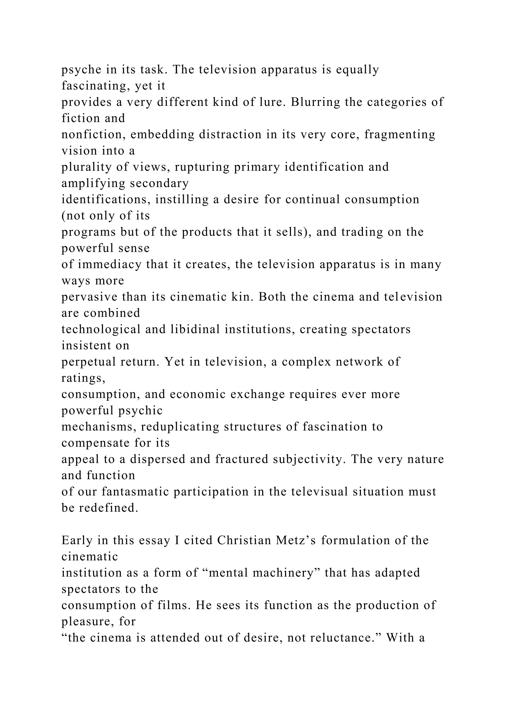 psyche in its task. The television apparatus is equally
fascinating, yet it
provides a very different kind of lure. Blurring the categories of
fiction and
nonfiction, embedding distraction in its very core, fragmenting
vision into a
plurality of views, rupturing primary identification and
amplifying secondary
identifications, instilling a desire for continual consumption
(not only of its
programs but of the products that it sells), and trading on the
powerful sense
of immediacy that it creates, the television apparatus is in many
ways more
pervasive than its cinematic kin. Both the cinema and television
are combined
technological and libidinal institutions, creating spectators
insistent on
perpetual return. Yet in television, a complex network of
ratings,
consumption, and economic exchange requires ever more
powerful psychic
mechanisms, reduplicating structures of fascination to
compensate for its
appeal to a dispersed and fractured subjectivity. The very nature
and function
of our fantasmatic participation in the televisual situation must
be redefined.
Early in this essay I cited Christian Metz’s formulation of the
cinematic
institution as a form of “mental machinery” that has adapted
spectators to the
consumption of films. He sees its function as the production of
pleasure, for
“the cinema is attended out of desire, not reluctance.” With a
 
