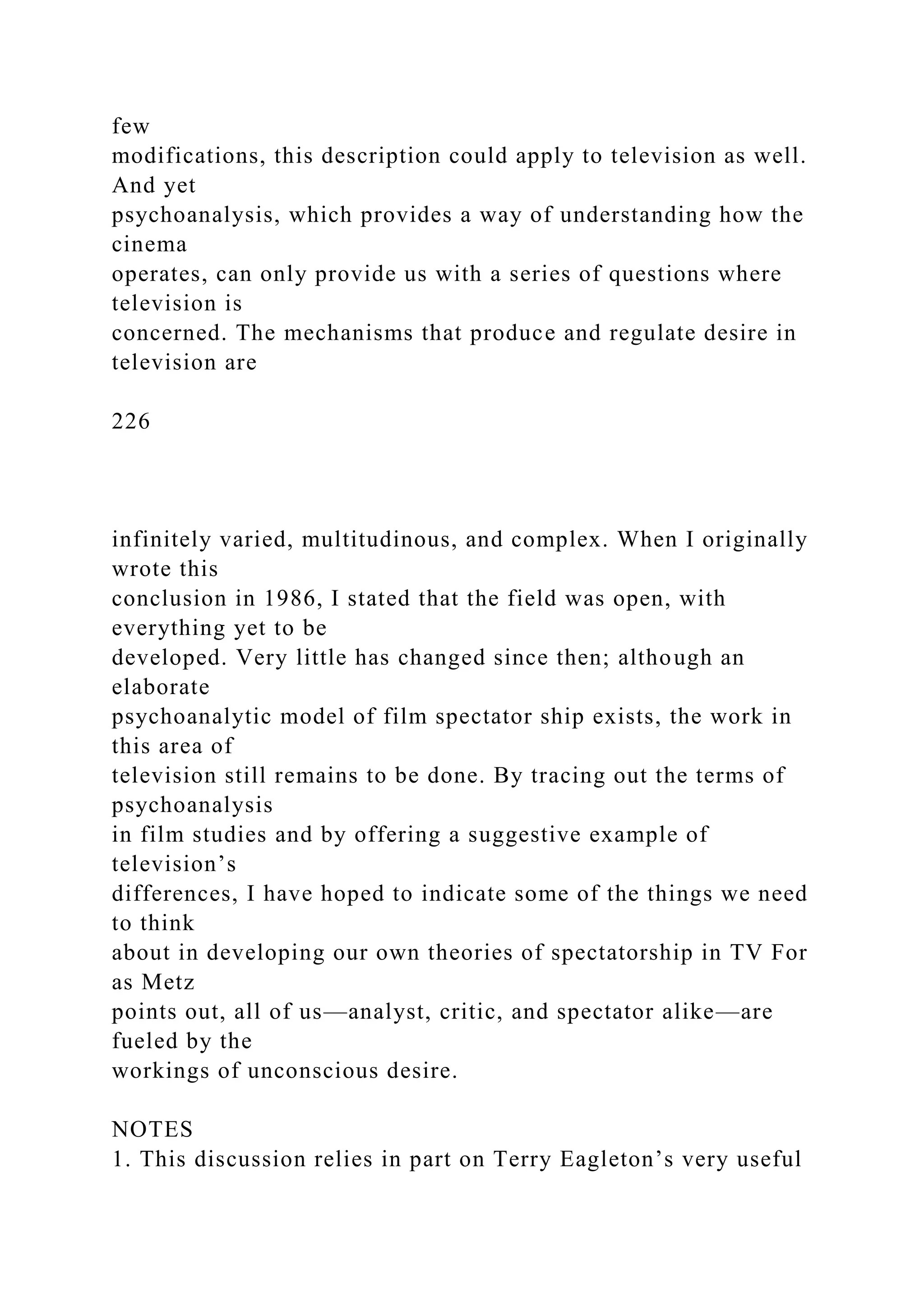 few
modifications, this description could apply to television as well.
And yet
psychoanalysis, which provides a way of understanding how the
cinema
operates, can only provide us with a series of questions where
television is
concerned. The mechanisms that produce and regulate desire in
television are
226
infinitely varied, multitudinous, and complex. When I originally
wrote this
conclusion in 1986, I stated that the field was open, with
everything yet to be
developed. Very little has changed since then; although an
elaborate
psychoanalytic model of film spectator ship exists, the work in
this area of
television still remains to be done. By tracing out the terms of
psychoanalysis
in film studies and by offering a suggestive example of
television’s
differences, I have hoped to indicate some of the things we need
to think
about in developing our own theories of spectatorship in TV For
as Metz
points out, all of us—analyst, critic, and spectator alike—are
fueled by the
workings of unconscious desire.
NOTES
1. This discussion relies in part on Terry Eagleton’s very useful
 