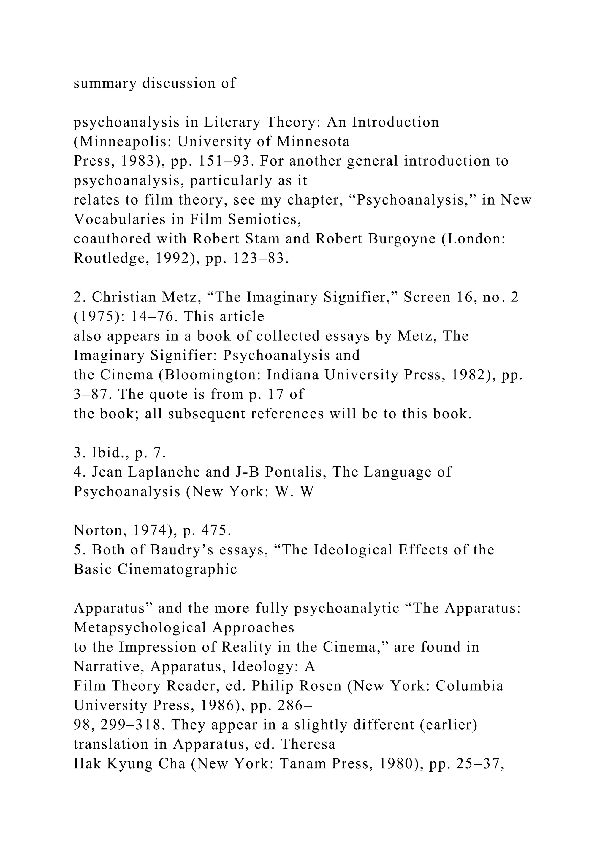 summary discussion of
psychoanalysis in Literary Theory: An Introduction
(Minneapolis: University of Minnesota
Press, 1983), pp. 151–93. For another general introduction to
psychoanalysis, particularly as it
relates to film theory, see my chapter, “Psychoanalysis,” in New
Vocabularies in Film Semiotics,
coauthored with Robert Stam and Robert Burgoyne (London:
Routledge, 1992), pp. 123–83.
2. Christian Metz, “The Imaginary Signifier,” Screen 16, no. 2
(1975): 14–76. This article
also appears in a book of collected essays by Metz, The
Imaginary Signifier: Psychoanalysis and
the Cinema (Bloomington: Indiana University Press, 1982), pp.
3–87. The quote is from p. 17 of
the book; all subsequent references will be to this book.
3. Ibid., p. 7.
4. Jean Laplanche and J-B Pontalis, The Language of
Psychoanalysis (New York: W. W
Norton, 1974), p. 475.
5. Both of Baudry’s essays, “The Ideological Effects of the
Basic Cinematographic
Apparatus” and the more fully psychoanalytic “The Apparatus:
Metapsychological Approaches
to the Impression of Reality in the Cinema,” are found in
Narrative, Apparatus, Ideology: A
Film Theory Reader, ed. Philip Rosen (New York: Columbia
University Press, 1986), pp. 286–
98, 299–318. They appear in a slightly different (earlier)
translation in Apparatus, ed. Theresa
Hak Kyung Cha (New York: Tanam Press, 1980), pp. 25–37,
 