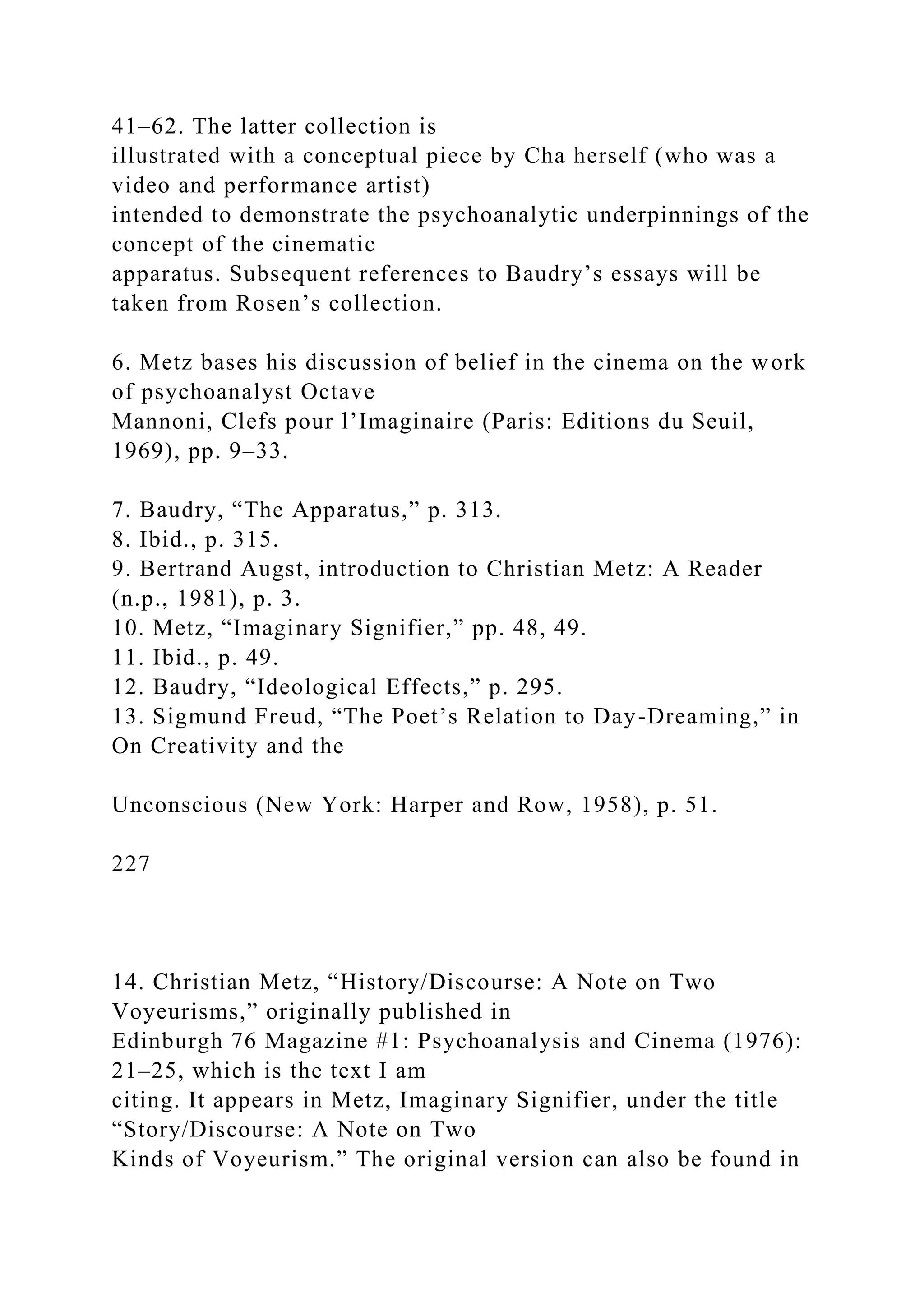 41–62. The latter collection is
illustrated with a conceptual piece by Cha herself (who was a
video and performance artist)
intended to demonstrate the psychoanalytic underpinnings of the
concept of the cinematic
apparatus. Subsequent references to Baudry’s essays will be
taken from Rosen’s collection.
6. Metz bases his discussion of belief in the cinema on the work
of psychoanalyst Octave
Mannoni, Clefs pour l’Imaginaire (Paris: Editions du Seuil,
1969), pp. 9–33.
7. Baudry, “The Apparatus,” p. 313.
8. Ibid., p. 315.
9. Bertrand Augst, introduction to Christian Metz: A Reader
(n.p., 1981), p. 3.
10. Metz, “Imaginary Signifier,” pp. 48, 49.
11. Ibid., p. 49.
12. Baudry, “Ideological Effects,” p. 295.
13. Sigmund Freud, “The Poet’s Relation to Day-Dreaming,” in
On Creativity and the
Unconscious (New York: Harper and Row, 1958), p. 51.
227
14. Christian Metz, “History/Discourse: A Note on Two
Voyeurisms,” originally published in
Edinburgh 76 Magazine #1: Psychoanalysis and Cinema (1976):
21–25, which is the text I am
citing. It appears in Metz, Imaginary Signifier, under the title
“Story/Discourse: A Note on Two
Kinds of Voyeurism.” The original version can also be found in
 