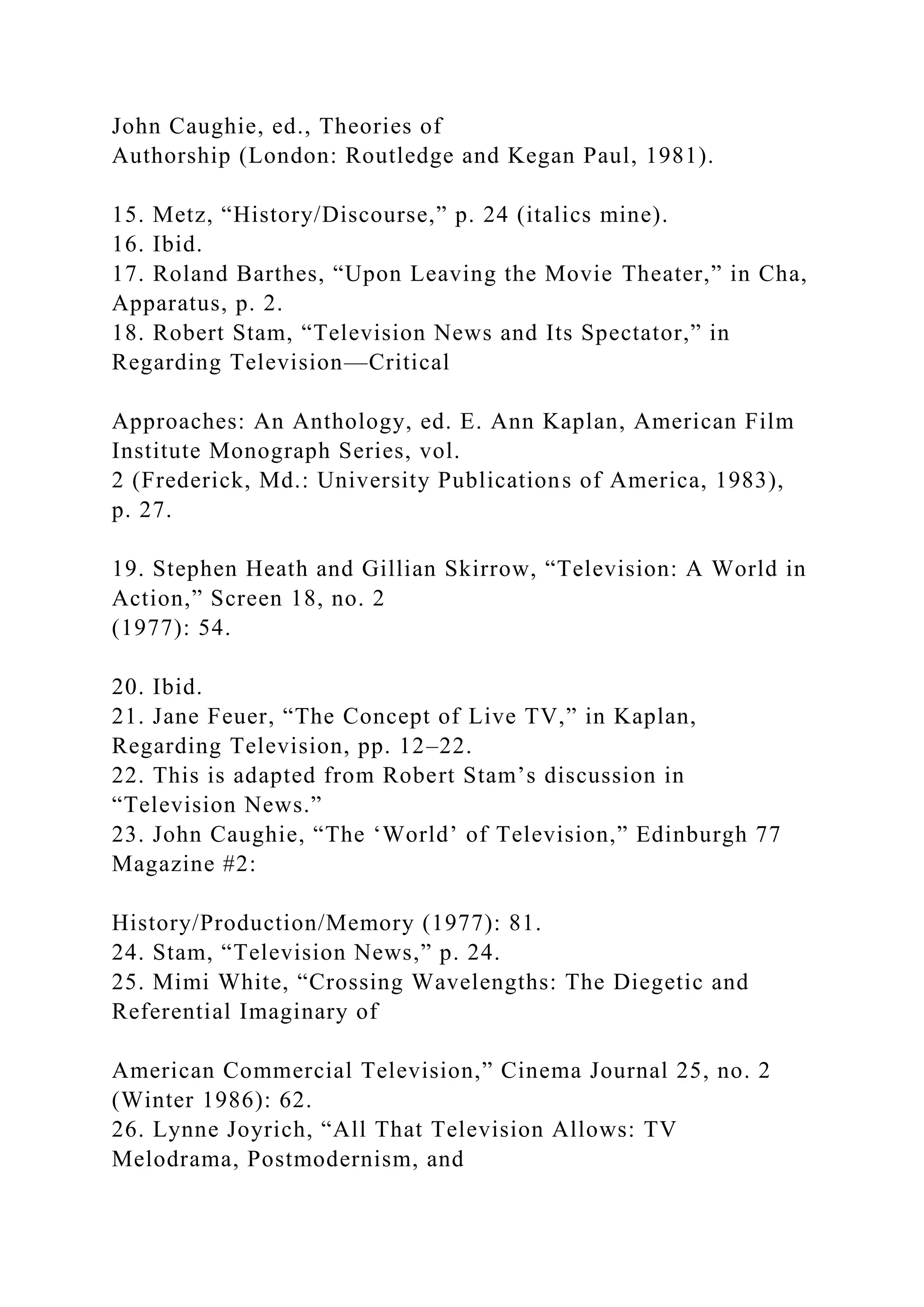 John Caughie, ed., Theories of
Authorship (London: Routledge and Kegan Paul, 1981).
15. Metz, “History/Discourse,” p. 24 (italics mine).
16. Ibid.
17. Roland Barthes, “Upon Leaving the Movie Theater,” in Cha,
Apparatus, p. 2.
18. Robert Stam, “Television News and Its Spectator,” in
Regarding Television—Critical
Approaches: An Anthology, ed. E. Ann Kaplan, American Film
Institute Monograph Series, vol.
2 (Frederick, Md.: University Publications of America, 1983),
p. 27.
19. Stephen Heath and Gillian Skirrow, “Television: A World in
Action,” Screen 18, no. 2
(1977): 54.
20. Ibid.
21. Jane Feuer, “The Concept of Live TV,” in Kaplan,
Regarding Television, pp. 12–22.
22. This is adapted from Robert Stam’s discussion in
“Television News.”
23. John Caughie, “The ‘World’ of Television,” Edinburgh 77
Magazine #2:
History/Production/Memory (1977): 81.
24. Stam, “Television News,” p. 24.
25. Mimi White, “Crossing Wavelengths: The Diegetic and
Referential Imaginary of
American Commercial Television,” Cinema Journal 25, no. 2
(Winter 1986): 62.
26. Lynne Joyrich, “All That Television Allows: TV
Melodrama, Postmodernism, and
 