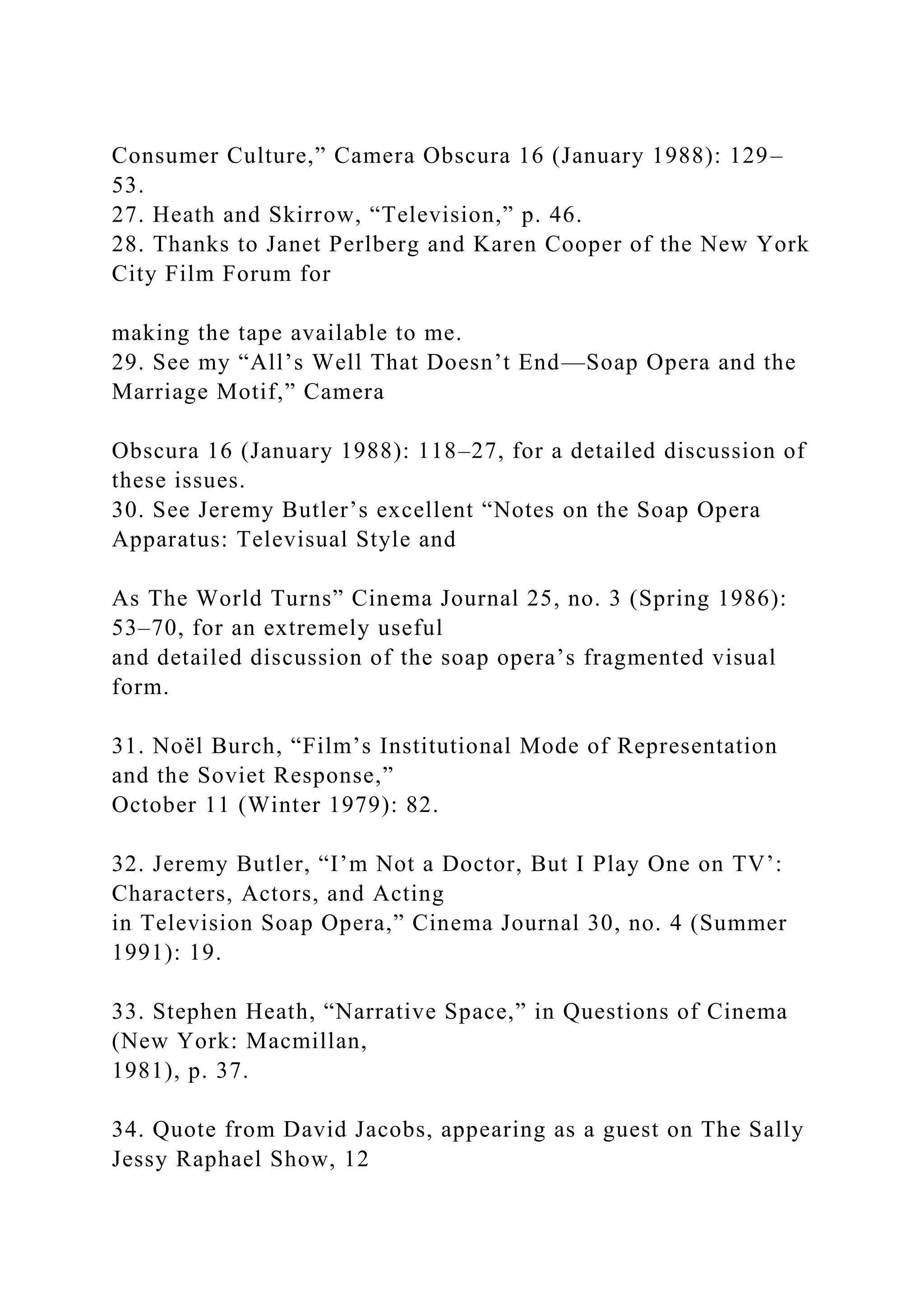 Consumer Culture,” Camera Obscura 16 (January 1988): 129–
53.
27. Heath and Skirrow, “Television,” p. 46.
28. Thanks to Janet Perlberg and Karen Cooper of the New York
City Film Forum for
making the tape available to me.
29. See my “All’s Well That Doesn’t End—Soap Opera and the
Marriage Motif,” Camera
Obscura 16 (January 1988): 118–27, for a detailed discussion of
these issues.
30. See Jeremy Butler’s excellent “Notes on the Soap Opera
Apparatus: Televisual Style and
As The World Turns” Cinema Journal 25, no. 3 (Spring 1986):
53–70, for an extremely useful
and detailed discussion of the soap opera’s fragmented visual
form.
31. Noël Burch, “Film’s Institutional Mode of Representation
and the Soviet Response,”
October 11 (Winter 1979): 82.
32. Jeremy Butler, “I’m Not a Doctor, But I Play One on TV’:
Characters, Actors, and Acting
in Television Soap Opera,” Cinema Journal 30, no. 4 (Summer
1991): 19.
33. Stephen Heath, “Narrative Space,” in Questions of Cinema
(New York: Macmillan,
1981), p. 37.
34. Quote from David Jacobs, appearing as a guest on The Sally
Jessy Raphael Show, 12
 