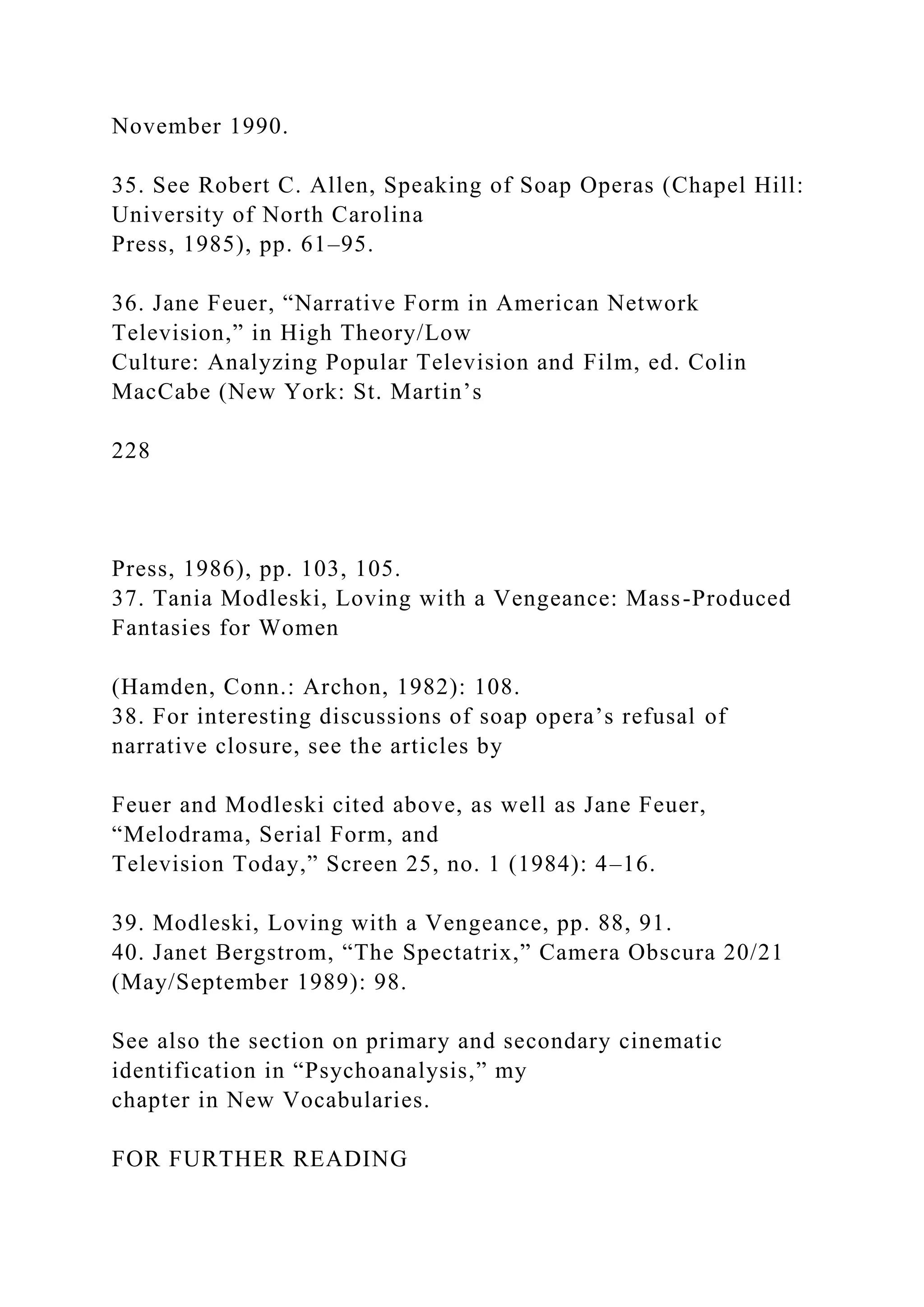 November 1990.
35. See Robert C. Allen, Speaking of Soap Operas (Chapel Hill:
University of North Carolina
Press, 1985), pp. 61–95.
36. Jane Feuer, “Narrative Form in American Network
Television,” in High Theory/Low
Culture: Analyzing Popular Television and Film, ed. Colin
MacCabe (New York: St. Martin’s
228
Press, 1986), pp. 103, 105.
37. Tania Modleski, Loving with a Vengeance: Mass-Produced
Fantasies for Women
(Hamden, Conn.: Archon, 1982): 108.
38. For interesting discussions of soap opera’s refusal of
narrative closure, see the articles by
Feuer and Modleski cited above, as well as Jane Feuer,
“Melodrama, Serial Form, and
Television Today,” Screen 25, no. 1 (1984): 4–16.
39. Modleski, Loving with a Vengeance, pp. 88, 91.
40. Janet Bergstrom, “The Spectatrix,” Camera Obscura 20/21
(May/September 1989): 98.
See also the section on primary and secondary cinematic
identification in “Psychoanalysis,” my
chapter in New Vocabularies.
FOR FURTHER READING
 