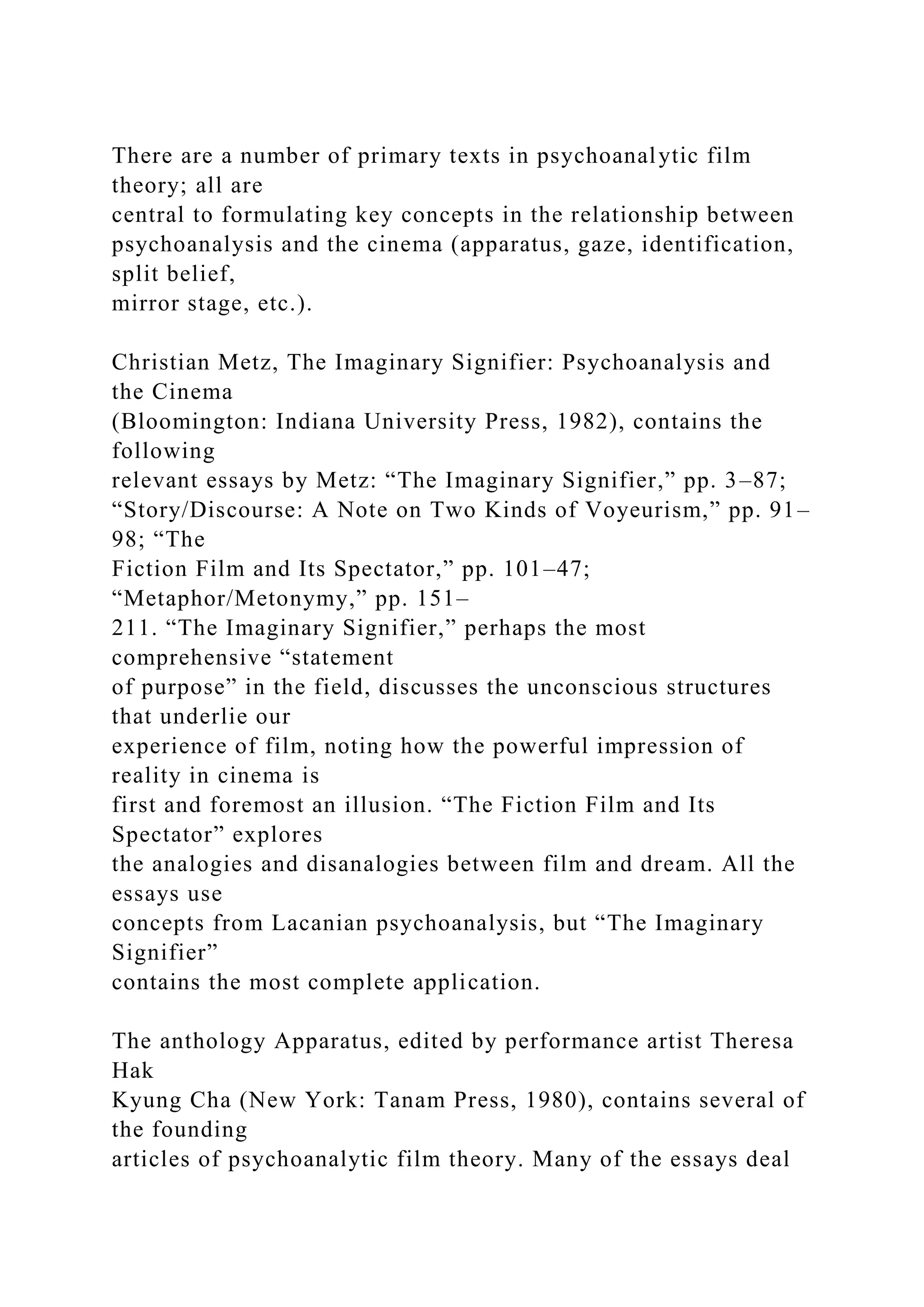There are a number of primary texts in psychoanalytic film
theory; all are
central to formulating key concepts in the relationship between
psychoanalysis and the cinema (apparatus, gaze, identification,
split belief,
mirror stage, etc.).
Christian Metz, The Imaginary Signifier: Psychoanalysis and
the Cinema
(Bloomington: Indiana University Press, 1982), contains the
following
relevant essays by Metz: “The Imaginary Signifier,” pp. 3–87;
“Story/Discourse: A Note on Two Kinds of Voyeurism,” pp. 91–
98; “The
Fiction Film and Its Spectator,” pp. 101–47;
“Metaphor/Metonymy,” pp. 151–
211. “The Imaginary Signifier,” perhaps the most
comprehensive “statement
of purpose” in the field, discusses the unconscious structures
that underlie our
experience of film, noting how the powerful impression of
reality in cinema is
first and foremost an illusion. “The Fiction Film and Its
Spectator” explores
the analogies and disanalogies between film and dream. All the
essays use
concepts from Lacanian psychoanalysis, but “The Imaginary
Signifier”
contains the most complete application.
The anthology Apparatus, edited by performance artist Theresa
Hak
Kyung Cha (New York: Tanam Press, 1980), contains several of
the founding
articles of psychoanalytic film theory. Many of the essays deal
 