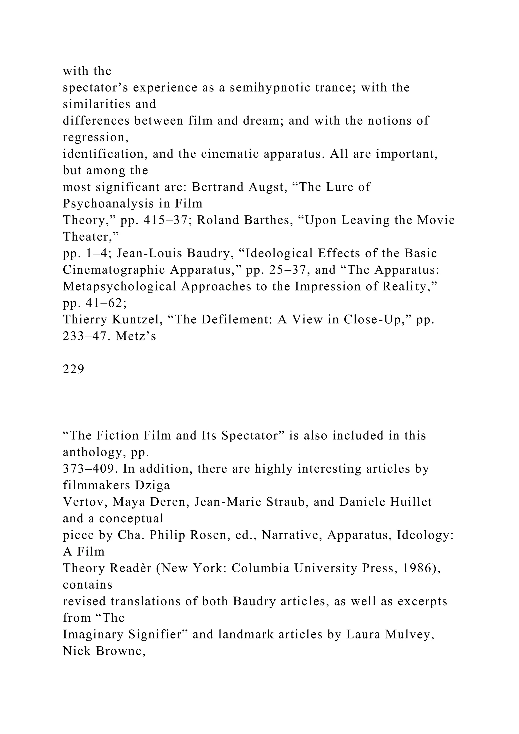with the
spectator’s experience as a semihypnotic trance; with the
similarities and
differences between film and dream; and with the notions of
regression,
identification, and the cinematic apparatus. All are important,
but among the
most significant are: Bertrand Augst, “The Lure of
Psychoanalysis in Film
Theory,” pp. 415–37; Roland Barthes, “Upon Leaving the Movie
Theater,”
pp. 1–4; Jean-Louis Baudry, “Ideological Effects of the Basic
Cinematographic Apparatus,” pp. 25–37, and “The Apparatus:
Metapsychological Approaches to the Impression of Reality,”
pp. 41–62;
Thierry Kuntzel, “The Defilement: A View in Close-Up,” pp.
233–47. Metz’s
229
“The Fiction Film and Its Spectator” is also included in this
anthology, pp.
373–409. In addition, there are highly interesting articles by
filmmakers Dziga
Vertov, Maya Deren, Jean-Marie Straub, and Daniele Huillet
and a conceptual
piece by Cha. Philip Rosen, ed., Narrative, Apparatus, Ideology:
A Film
Theory Readèr (New York: Columbia University Press, 1986),
contains
revised translations of both Baudry articles, as well as excerpts
from “The
Imaginary Signifier” and landmark articles by Laura Mulvey,
Nick Browne,
 