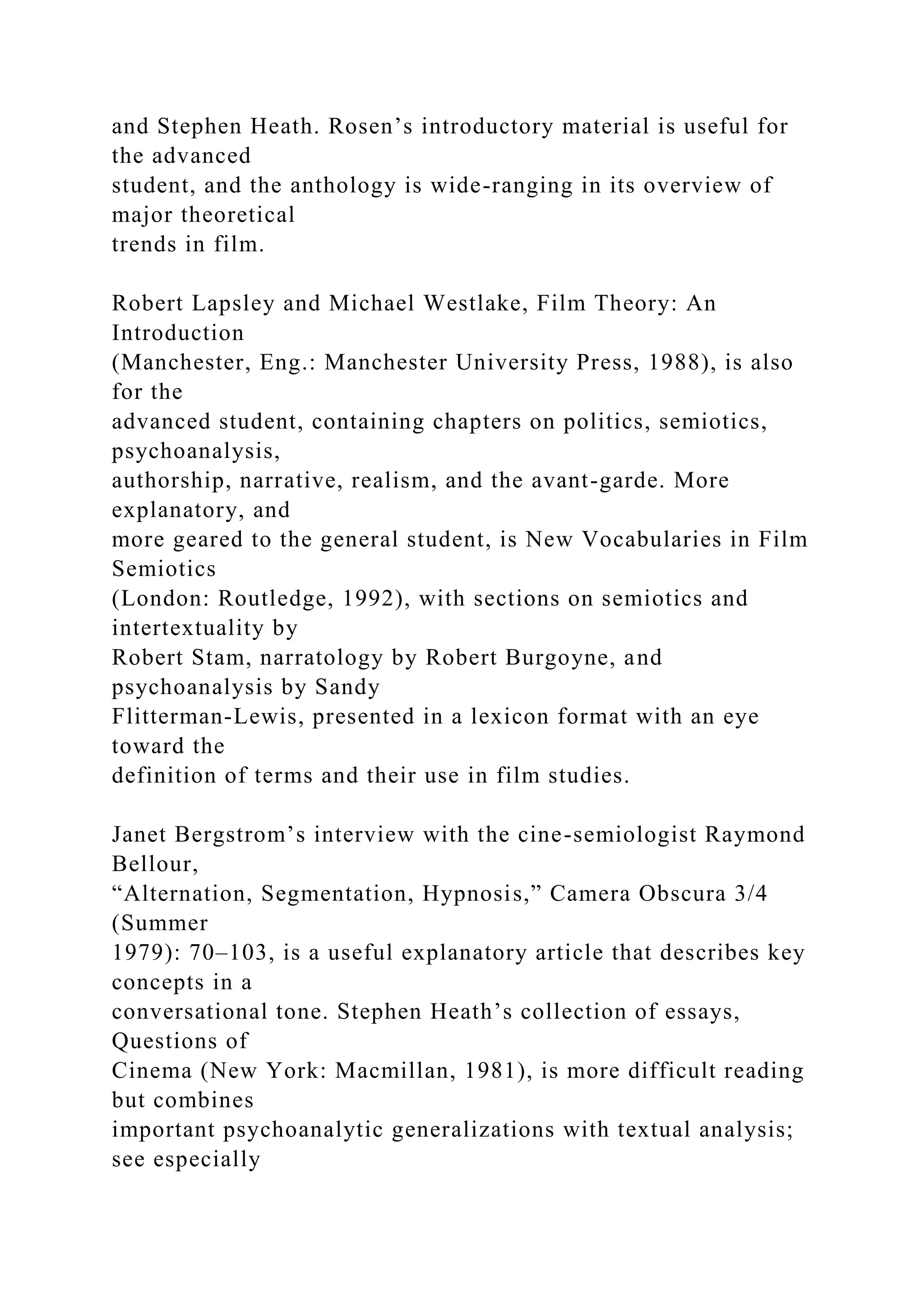 and Stephen Heath. Rosen’s introductory material is useful for
the advanced
student, and the anthology is wide-ranging in its overview of
major theoretical
trends in film.
Robert Lapsley and Michael Westlake, Film Theory: An
Introduction
(Manchester, Eng.: Manchester University Press, 1988), is also
for the
advanced student, containing chapters on politics, semiotics,
psychoanalysis,
authorship, narrative, realism, and the avant-garde. More
explanatory, and
more geared to the general student, is New Vocabularies in Film
Semiotics
(London: Routledge, 1992), with sections on semiotics and
intertextuality by
Robert Stam, narratology by Robert Burgoyne, and
psychoanalysis by Sandy
Flitterman-Lewis, presented in a lexicon format with an eye
toward the
definition of terms and their use in film studies.
Janet Bergstrom’s interview with the cine-semiologist Raymond
Bellour,
“Alternation, Segmentation, Hypnosis,” Camera Obscura 3/4
(Summer
1979): 70–103, is a useful explanatory article that describes key
concepts in a
conversational tone. Stephen Heath’s collection of essays,
Questions of
Cinema (New York: Macmillan, 1981), is more difficult reading
but combines
important psychoanalytic generalizations with textual analysis;
see especially
 