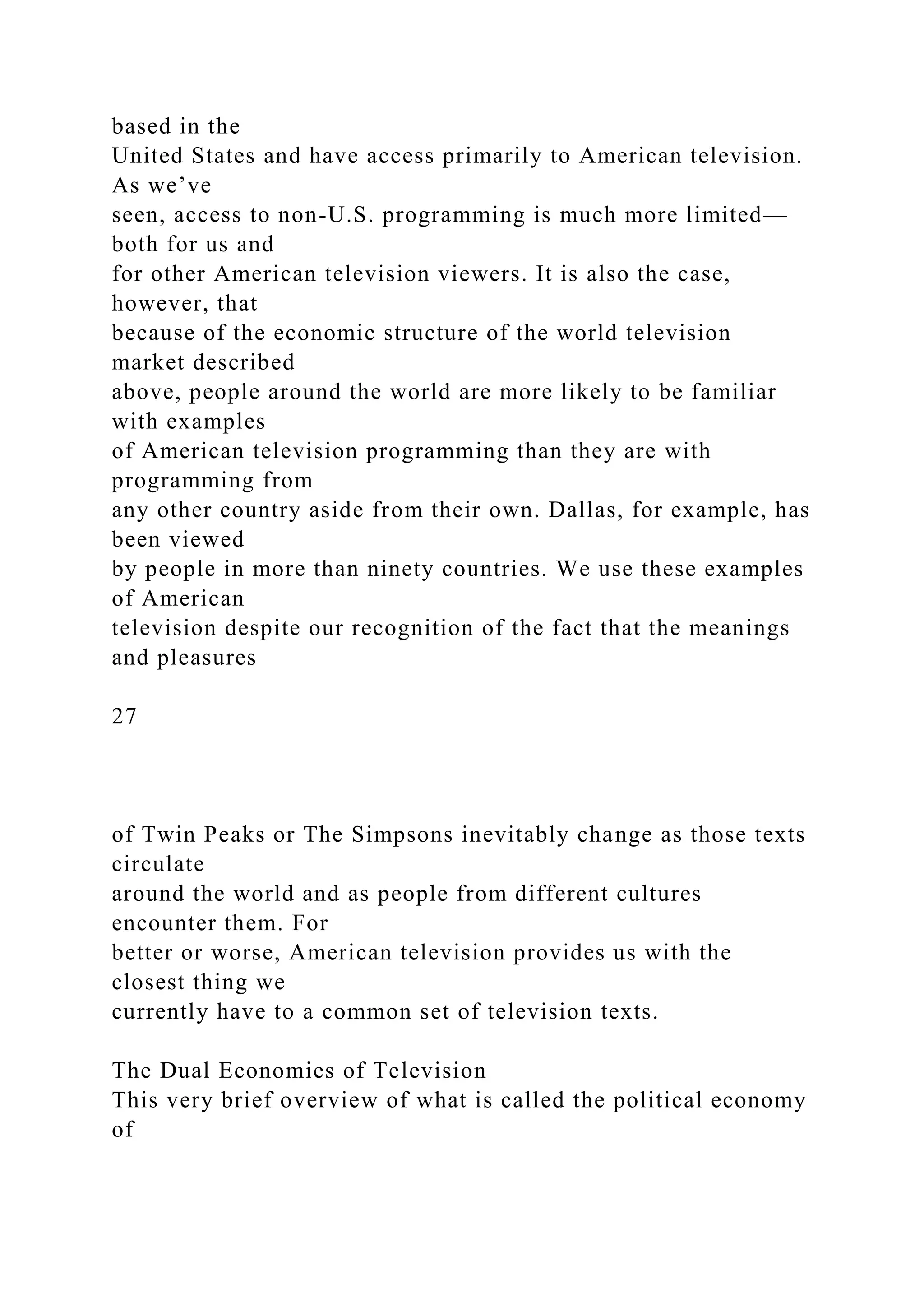 based in the
United States and have access primarily to American television.
As we’ve
seen, access to non-U.S. programming is much more limited—
both for us and
for other American television viewers. It is also the case,
however, that
because of the economic structure of the world television
market described
above, people around the world are more likely to be familiar
with examples
of American television programming than they are with
programming from
any other country aside from their own. Dallas, for example, has
been viewed
by people in more than ninety countries. We use these examples
of American
television despite our recognition of the fact that the meanings
and pleasures
27
of Twin Peaks or The Simpsons inevitably change as those texts
circulate
around the world and as people from different cultures
encounter them. For
better or worse, American television provides us with the
closest thing we
currently have to a common set of television texts.
The Dual Economies of Television
This very brief overview of what is called the political economy
of
 