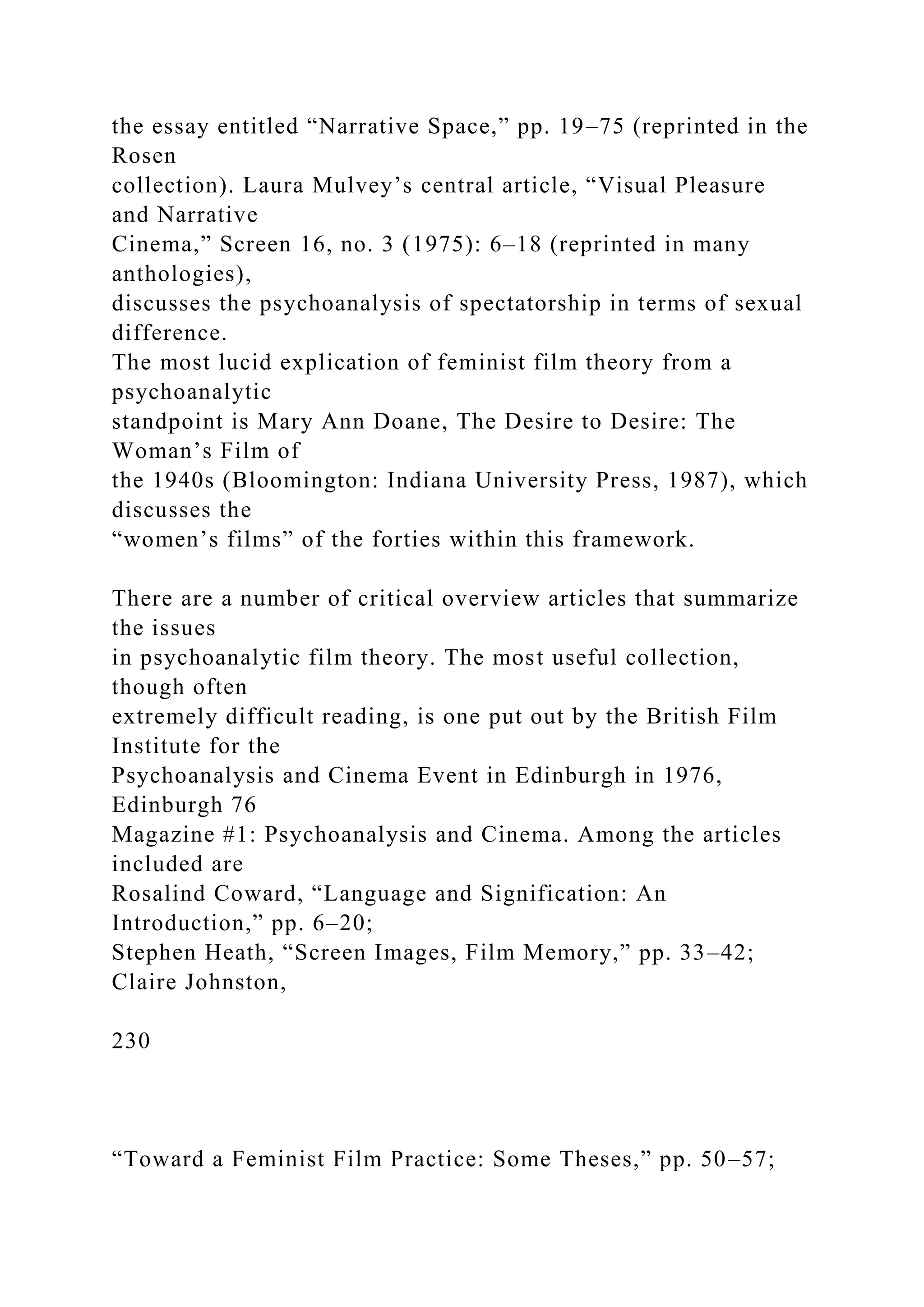 the essay entitled “Narrative Space,” pp. 19–75 (reprinted in the
Rosen
collection). Laura Mulvey’s central article, “Visual Pleasure
and Narrative
Cinema,” Screen 16, no. 3 (1975): 6–18 (reprinted in many
anthologies),
discusses the psychoanalysis of spectatorship in terms of sexual
difference.
The most lucid explication of feminist film theory from a
psychoanalytic
standpoint is Mary Ann Doane, The Desire to Desire: The
Woman’s Film of
the 1940s (Bloomington: Indiana University Press, 1987), which
discusses the
“women’s films” of the forties within this framework.
There are a number of critical overview articles that summarize
the issues
in psychoanalytic film theory. The most useful collection,
though often
extremely difficult reading, is one put out by the British Film
Institute for the
Psychoanalysis and Cinema Event in Edinburgh in 1976,
Edinburgh 76
Magazine #1: Psychoanalysis and Cinema. Among the articles
included are
Rosalind Coward, “Language and Signification: An
Introduction,” pp. 6–20;
Stephen Heath, “Screen Images, Film Memory,” pp. 33–42;
Claire Johnston,
230
“Toward a Feminist Film Practice: Some Theses,” pp. 50–57;
 