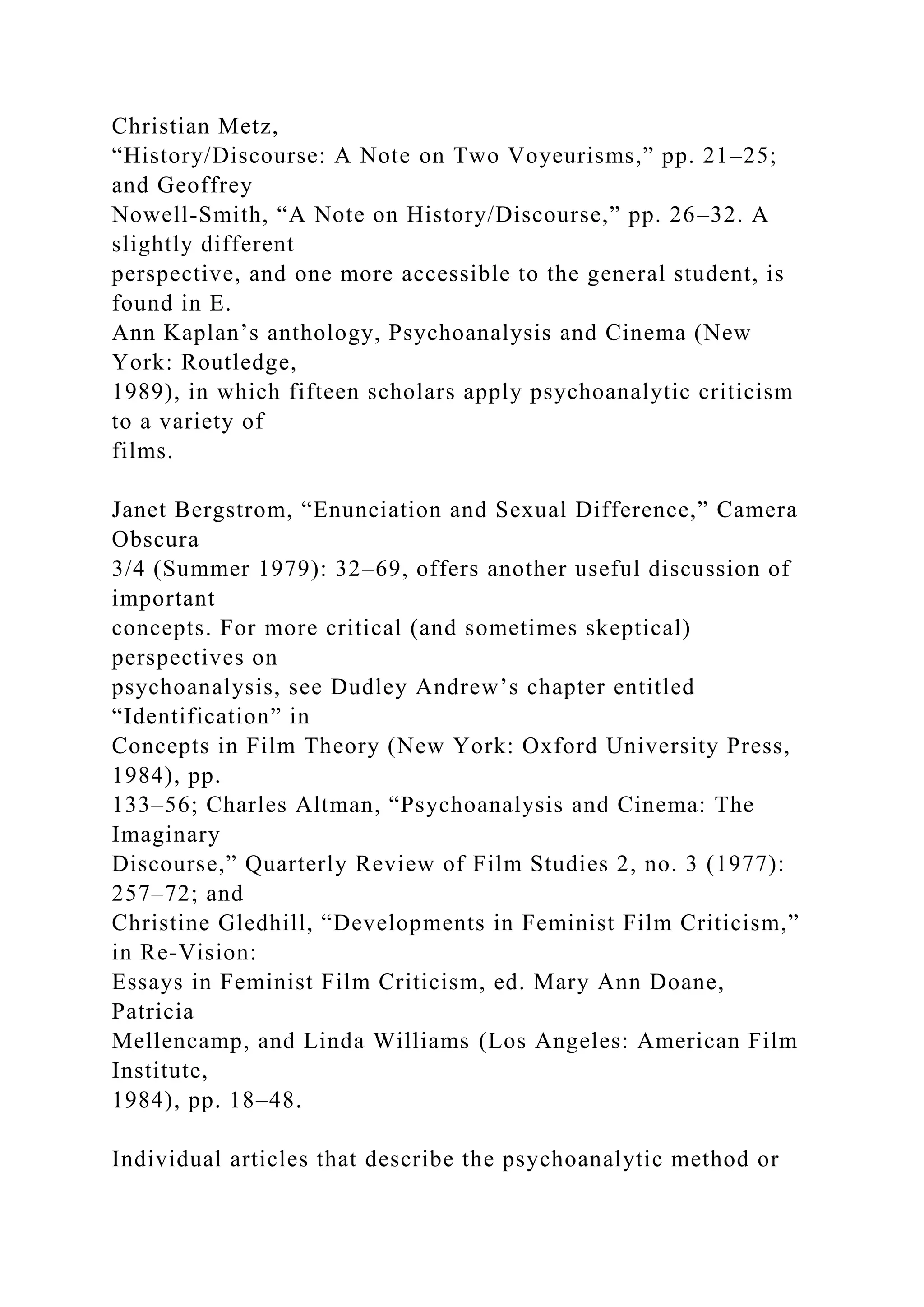 Christian Metz,
“History/Discourse: A Note on Two Voyeurisms,” pp. 21–25;
and Geoffrey
Nowell-Smith, “A Note on History/Discourse,” pp. 26–32. A
slightly different
perspective, and one more accessible to the general student, is
found in E.
Ann Kaplan’s anthology, Psychoanalysis and Cinema (New
York: Routledge,
1989), in which fifteen scholars apply psychoanalytic criticism
to a variety of
films.
Janet Bergstrom, “Enunciation and Sexual Difference,” Camera
Obscura
3/4 (Summer 1979): 32–69, offers another useful discussion of
important
concepts. For more critical (and sometimes skeptical)
perspectives on
psychoanalysis, see Dudley Andrew’s chapter entitled
“Identification” in
Concepts in Film Theory (New York: Oxford University Press,
1984), pp.
133–56; Charles Altman, “Psychoanalysis and Cinema: The
Imaginary
Discourse,” Quarterly Review of Film Studies 2, no. 3 (1977):
257–72; and
Christine Gledhill, “Developments in Feminist Film Criticism,”
in Re-Vision:
Essays in Feminist Film Criticism, ed. Mary Ann Doane,
Patricia
Mellencamp, and Linda Williams (Los Angeles: American Film
Institute,
1984), pp. 18–48.
Individual articles that describe the psychoanalytic method or
 