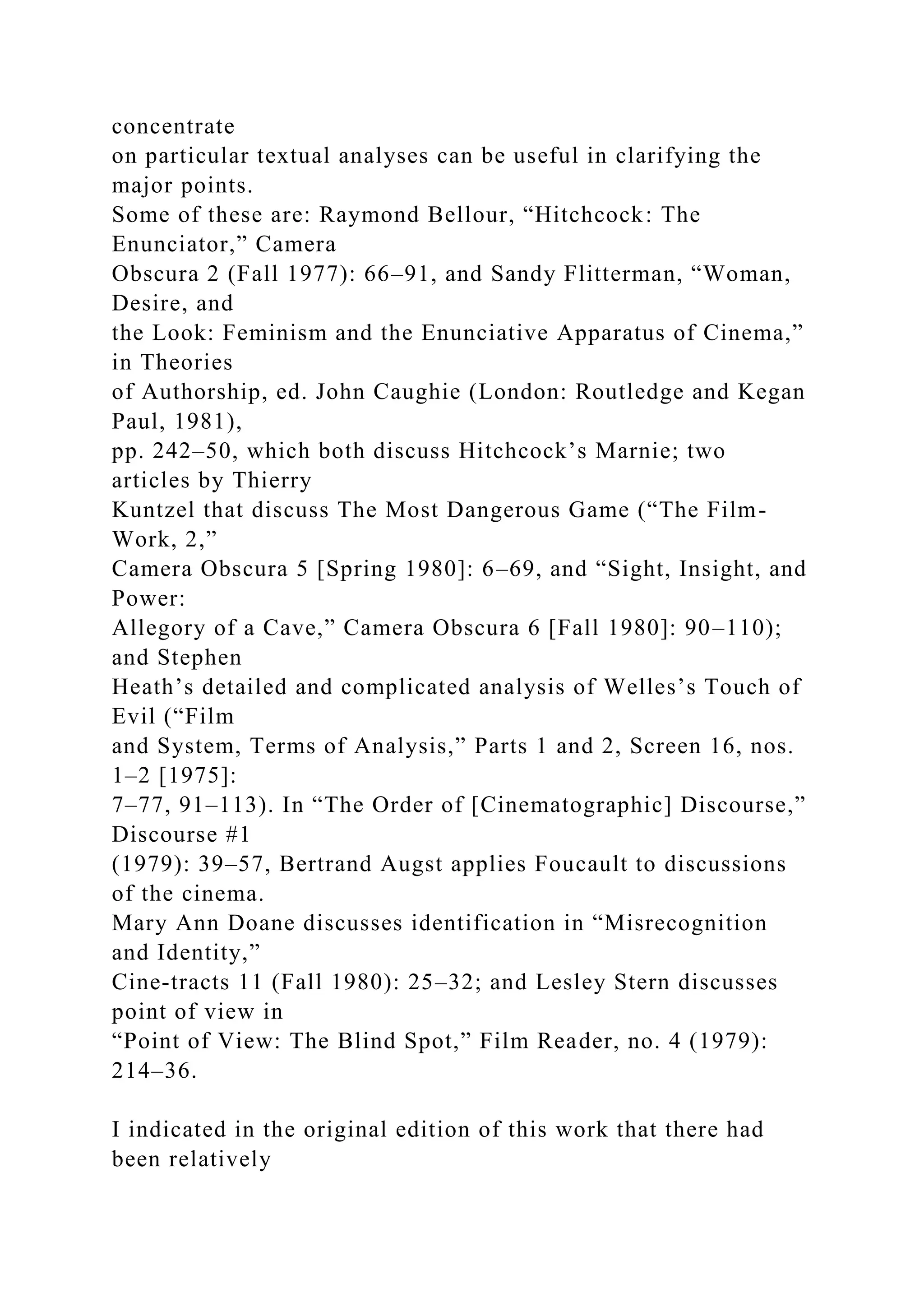 concentrate
on particular textual analyses can be useful in clarifying the
major points.
Some of these are: Raymond Bellour, “Hitchcock: The
Enunciator,” Camera
Obscura 2 (Fall 1977): 66–91, and Sandy Flitterman, “Woman,
Desire, and
the Look: Feminism and the Enunciative Apparatus of Cinema,”
in Theories
of Authorship, ed. John Caughie (London: Routledge and Kegan
Paul, 1981),
pp. 242–50, which both discuss Hitchcock’s Marnie; two
articles by Thierry
Kuntzel that discuss The Most Dangerous Game (“The Film-
Work, 2,”
Camera Obscura 5 [Spring 1980]: 6–69, and “Sight, Insight, and
Power:
Allegory of a Cave,” Camera Obscura 6 [Fall 1980]: 90–110);
and Stephen
Heath’s detailed and complicated analysis of Welles’s Touch of
Evil (“Film
and System, Terms of Analysis,” Parts 1 and 2, Screen 16, nos.
1–2 [1975]:
7–77, 91–113). In “The Order of [Cinematographic] Discourse,”
Discourse #1
(1979): 39–57, Bertrand Augst applies Foucault to discussions
of the cinema.
Mary Ann Doane discusses identification in “Misrecognition
and Identity,”
Cine-tracts 11 (Fall 1980): 25–32; and Lesley Stern discusses
point of view in
“Point of View: The Blind Spot,” Film Reader, no. 4 (1979):
214–36.
I indicated in the original edition of this work that there had
been relatively
 