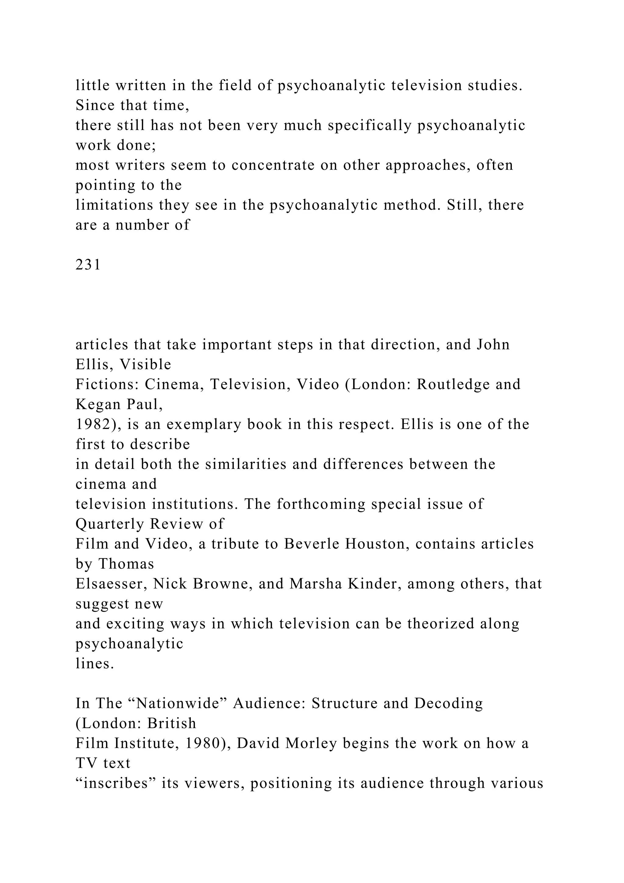 little written in the field of psychoanalytic television studies.
Since that time,
there still has not been very much specifically psychoanalytic
work done;
most writers seem to concentrate on other approaches, often
pointing to the
limitations they see in the psychoanalytic method. Still, there
are a number of
231
articles that take important steps in that direction, and John
Ellis, Visible
Fictions: Cinema, Television, Video (London: Routledge and
Kegan Paul,
1982), is an exemplary book in this respect. Ellis is one of the
first to describe
in detail both the similarities and differences between the
cinema and
television institutions. The forthcoming special issue of
Quarterly Review of
Film and Video, a tribute to Beverle Houston, contains articles
by Thomas
Elsaesser, Nick Browne, and Marsha Kinder, among others, that
suggest new
and exciting ways in which television can be theorized along
psychoanalytic
lines.
In The “Nationwide” Audience: Structure and Decoding
(London: British
Film Institute, 1980), David Morley begins the work on how a
TV text
“inscribes” its viewers, positioning its audience through various
 