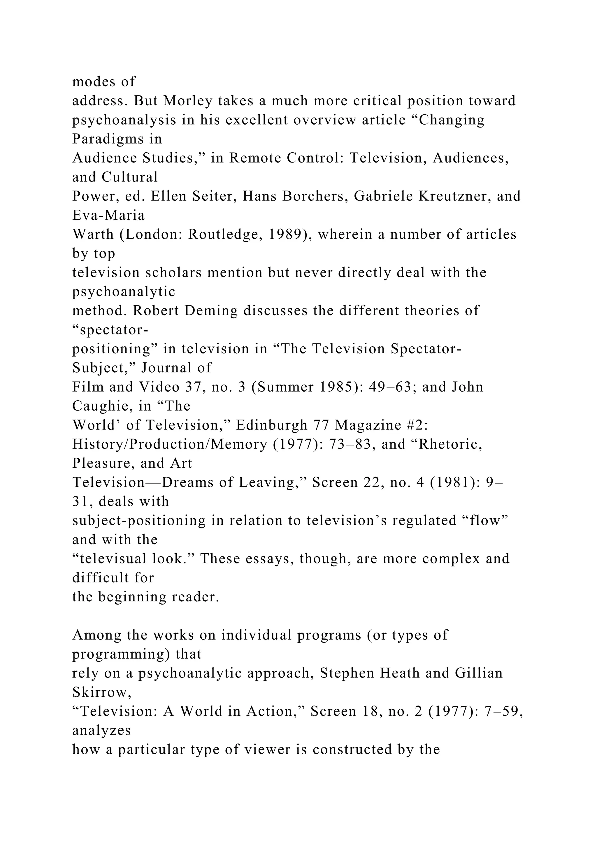 modes of
address. But Morley takes a much more critical position toward
psychoanalysis in his excellent overview article “Changing
Paradigms in
Audience Studies,” in Remote Control: Television, Audiences,
and Cultural
Power, ed. Ellen Seiter, Hans Borchers, Gabriele Kreutzner, and
Eva-Maria
Warth (London: Routledge, 1989), wherein a number of articles
by top
television scholars mention but never directly deal with the
psychoanalytic
method. Robert Deming discusses the different theories of
“spectator-
positioning” in television in “The Television Spectator-
Subject,” Journal of
Film and Video 37, no. 3 (Summer 1985): 49–63; and John
Caughie, in “The
World’ of Television,” Edinburgh 77 Magazine #2:
History/Production/Memory (1977): 73–83, and “Rhetoric,
Pleasure, and Art
Television—Dreams of Leaving,” Screen 22, no. 4 (1981): 9–
31, deals with
subject-positioning in relation to television’s regulated “flow”
and with the
“televisual look.” These essays, though, are more complex and
difficult for
the beginning reader.
Among the works on individual programs (or types of
programming) that
rely on a psychoanalytic approach, Stephen Heath and Gillian
Skirrow,
“Television: A World in Action,” Screen 18, no. 2 (1977): 7–59,
analyzes
how a particular type of viewer is constructed by the
 