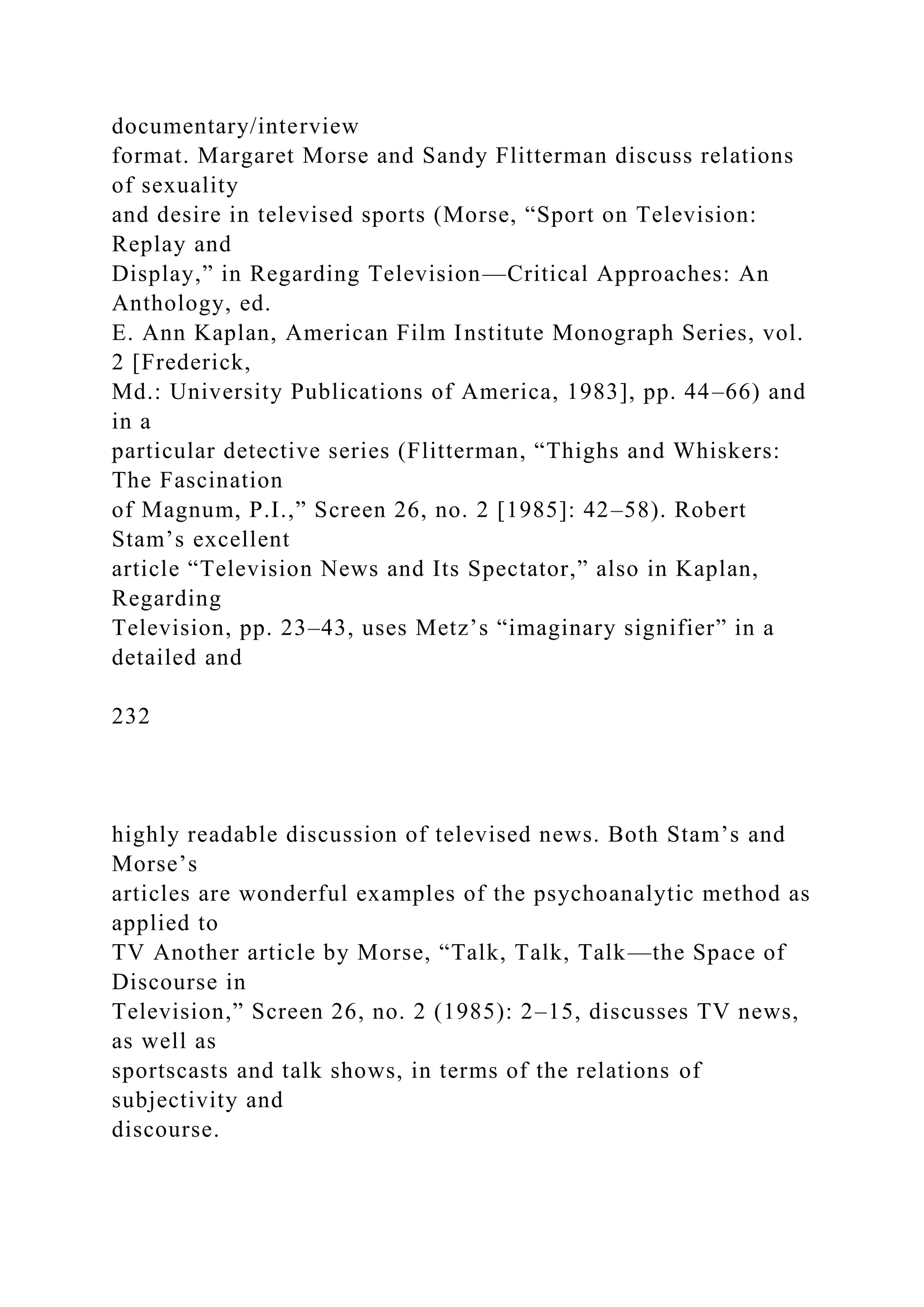 documentary/interview
format. Margaret Morse and Sandy Flitterman discuss relations
of sexuality
and desire in televised sports (Morse, “Sport on Television:
Replay and
Display,” in Regarding Television—Critical Approaches: An
Anthology, ed.
E. Ann Kaplan, American Film Institute Monograph Series, vol.
2 [Frederick,
Md.: University Publications of America, 1983], pp. 44–66) and
in a
particular detective series (Flitterman, “Thighs and Whiskers:
The Fascination
of Magnum, P.I.,” Screen 26, no. 2 [1985]: 42–58). Robert
Stam’s excellent
article “Television News and Its Spectator,” also in Kaplan,
Regarding
Television, pp. 23–43, uses Metz’s “imaginary signifier” in a
detailed and
232
highly readable discussion of televised news. Both Stam’s and
Morse’s
articles are wonderful examples of the psychoanalytic method as
applied to
TV Another article by Morse, “Talk, Talk, Talk—the Space of
Discourse in
Television,” Screen 26, no. 2 (1985): 2–15, discusses TV news,
as well as
sportscasts and talk shows, in terms of the relations of
subjectivity and
discourse.
 