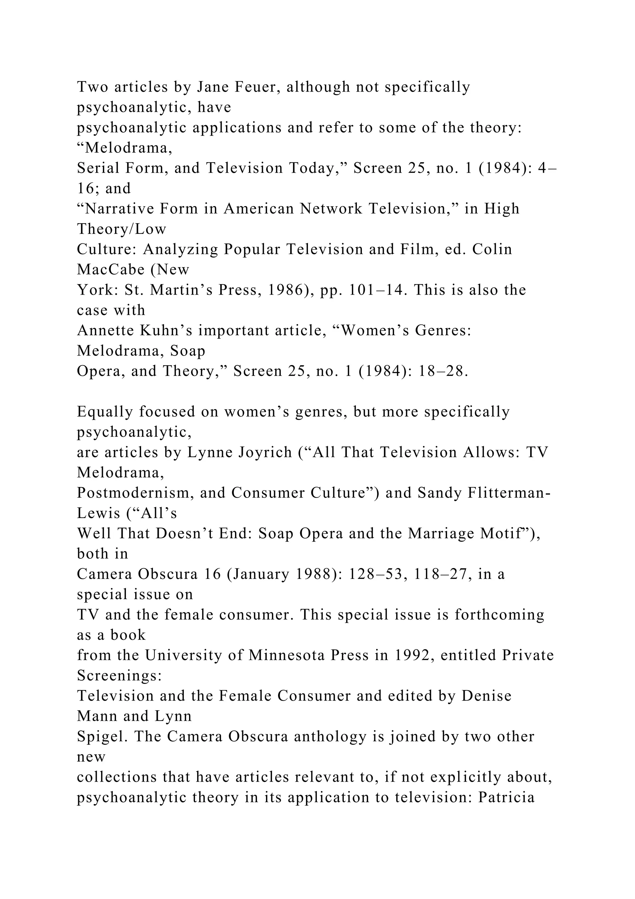 Two articles by Jane Feuer, although not specifically
psychoanalytic, have
psychoanalytic applications and refer to some of the theory:
“Melodrama,
Serial Form, and Television Today,” Screen 25, no. 1 (1984): 4–
16; and
“Narrative Form in American Network Television,” in High
Theory/Low
Culture: Analyzing Popular Television and Film, ed. Colin
MacCabe (New
York: St. Martin’s Press, 1986), pp. 101–14. This is also the
case with
Annette Kuhn’s important article, “Women’s Genres:
Melodrama, Soap
Opera, and Theory,” Screen 25, no. 1 (1984): 18–28.
Equally focused on women’s genres, but more specifically
psychoanalytic,
are articles by Lynne Joyrich (“All That Television Allows: TV
Melodrama,
Postmodernism, and Consumer Culture”) and Sandy Flitterman-
Lewis (“All’s
Well That Doesn’t End: Soap Opera and the Marriage Motif”),
both in
Camera Obscura 16 (January 1988): 128–53, 118–27, in a
special issue on
TV and the female consumer. This special issue is forthcoming
as a book
from the University of Minnesota Press in 1992, entitled Private
Screenings:
Television and the Female Consumer and edited by Denise
Mann and Lynn
Spigel. The Camera Obscura anthology is joined by two other
new
collections that have articles relevant to, if not explicitly about,
psychoanalytic theory in its application to television: Patricia
 