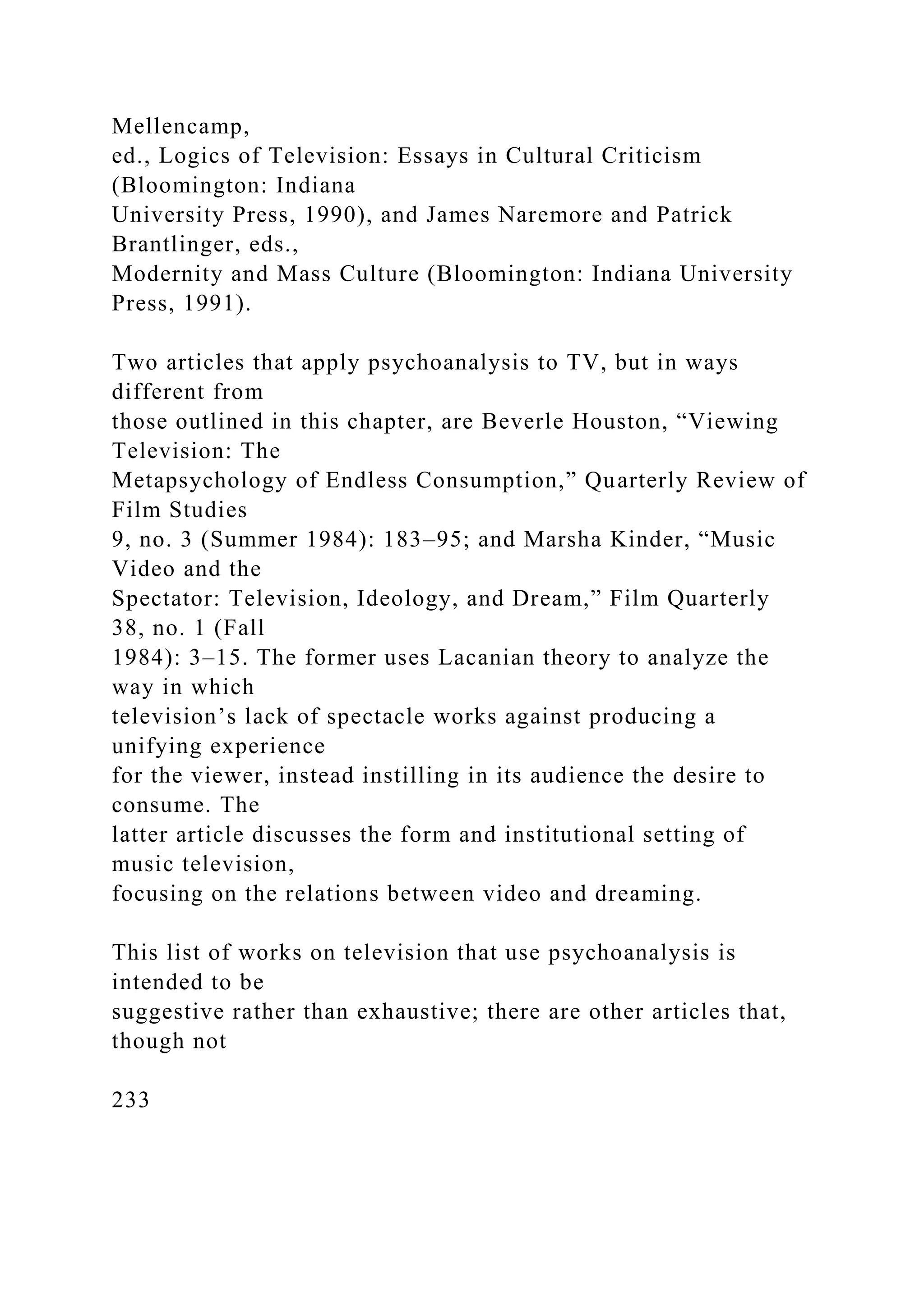 Mellencamp,
ed., Logics of Television: Essays in Cultural Criticism
(Bloomington: Indiana
University Press, 1990), and James Naremore and Patrick
Brantlinger, eds.,
Modernity and Mass Culture (Bloomington: Indiana University
Press, 1991).
Two articles that apply psychoanalysis to TV, but in ways
different from
those outlined in this chapter, are Beverle Houston, “Viewing
Television: The
Metapsychology of Endless Consumption,” Quarterly Review of
Film Studies
9, no. 3 (Summer 1984): 183–95; and Marsha Kinder, “Music
Video and the
Spectator: Television, Ideology, and Dream,” Film Quarterly
38, no. 1 (Fall
1984): 3–15. The former uses Lacanian theory to analyze the
way in which
television’s lack of spectacle works against producing a
unifying experience
for the viewer, instead instilling in its audience the desire to
consume. The
latter article discusses the form and institutional setting of
music television,
focusing on the relations between video and dreaming.
This list of works on television that use psychoanalysis is
intended to be
suggestive rather than exhaustive; there are other articles that,
though not
233
 