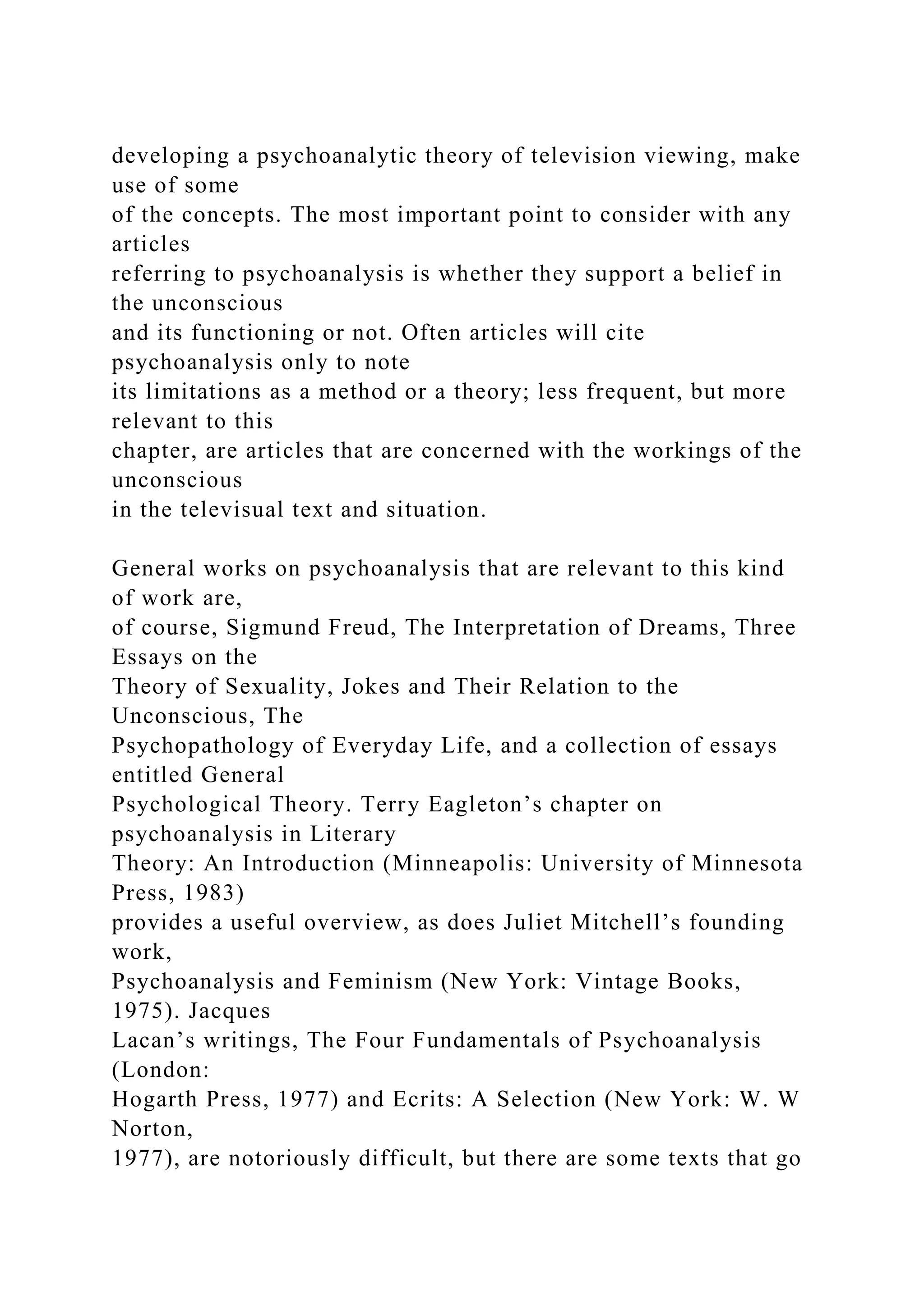 developing a psychoanalytic theory of television viewing, make
use of some
of the concepts. The most important point to consider with any
articles
referring to psychoanalysis is whether they support a belief in
the unconscious
and its functioning or not. Often articles will cite
psychoanalysis only to note
its limitations as a method or a theory; less frequent, but more
relevant to this
chapter, are articles that are concerned with the workings of the
unconscious
in the televisual text and situation.
General works on psychoanalysis that are relevant to this kind
of work are,
of course, Sigmund Freud, The Interpretation of Dreams, Three
Essays on the
Theory of Sexuality, Jokes and Their Relation to the
Unconscious, The
Psychopathology of Everyday Life, and a collection of essays
entitled General
Psychological Theory. Terry Eagleton’s chapter on
psychoanalysis in Literary
Theory: An Introduction (Minneapolis: University of Minnesota
Press, 1983)
provides a useful overview, as does Juliet Mitchell’s founding
work,
Psychoanalysis and Feminism (New York: Vintage Books,
1975). Jacques
Lacan’s writings, The Four Fundamentals of Psychoanalysis
(London:
Hogarth Press, 1977) and Ecrits: A Selection (New York: W. W
Norton,
1977), are notoriously difficult, but there are some texts that go
 