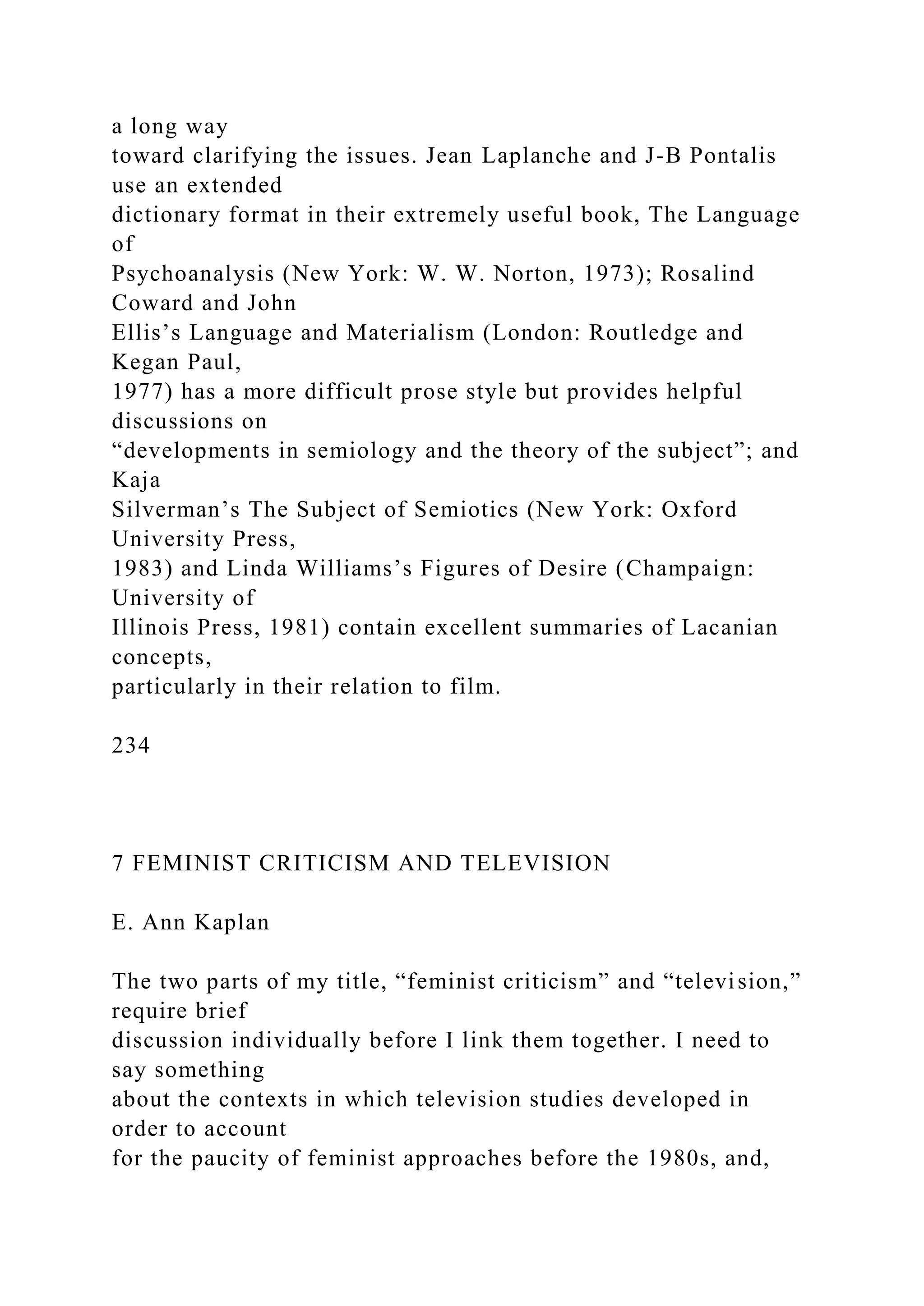 a long way
toward clarifying the issues. Jean Laplanche and J-B Pontalis
use an extended
dictionary format in their extremely useful book, The Language
of
Psychoanalysis (New York: W. W. Norton, 1973); Rosalind
Coward and John
Ellis’s Language and Materialism (London: Routledge and
Kegan Paul,
1977) has a more difficult prose style but provides helpful
discussions on
“developments in semiology and the theory of the subject”; and
Kaja
Silverman’s The Subject of Semiotics (New York: Oxford
University Press,
1983) and Linda Williams’s Figures of Desire (Champaign:
University of
Illinois Press, 1981) contain excellent summaries of Lacanian
concepts,
particularly in their relation to film.
234
7 FEMINIST CRITICISM AND TELEVISION
E. Ann Kaplan
The two parts of my title, “feminist criticism” and “television,”
require brief
discussion individually before I link them together. I need to
say something
about the contexts in which television studies developed in
order to account
for the paucity of feminist approaches before the 1980s, and,
 