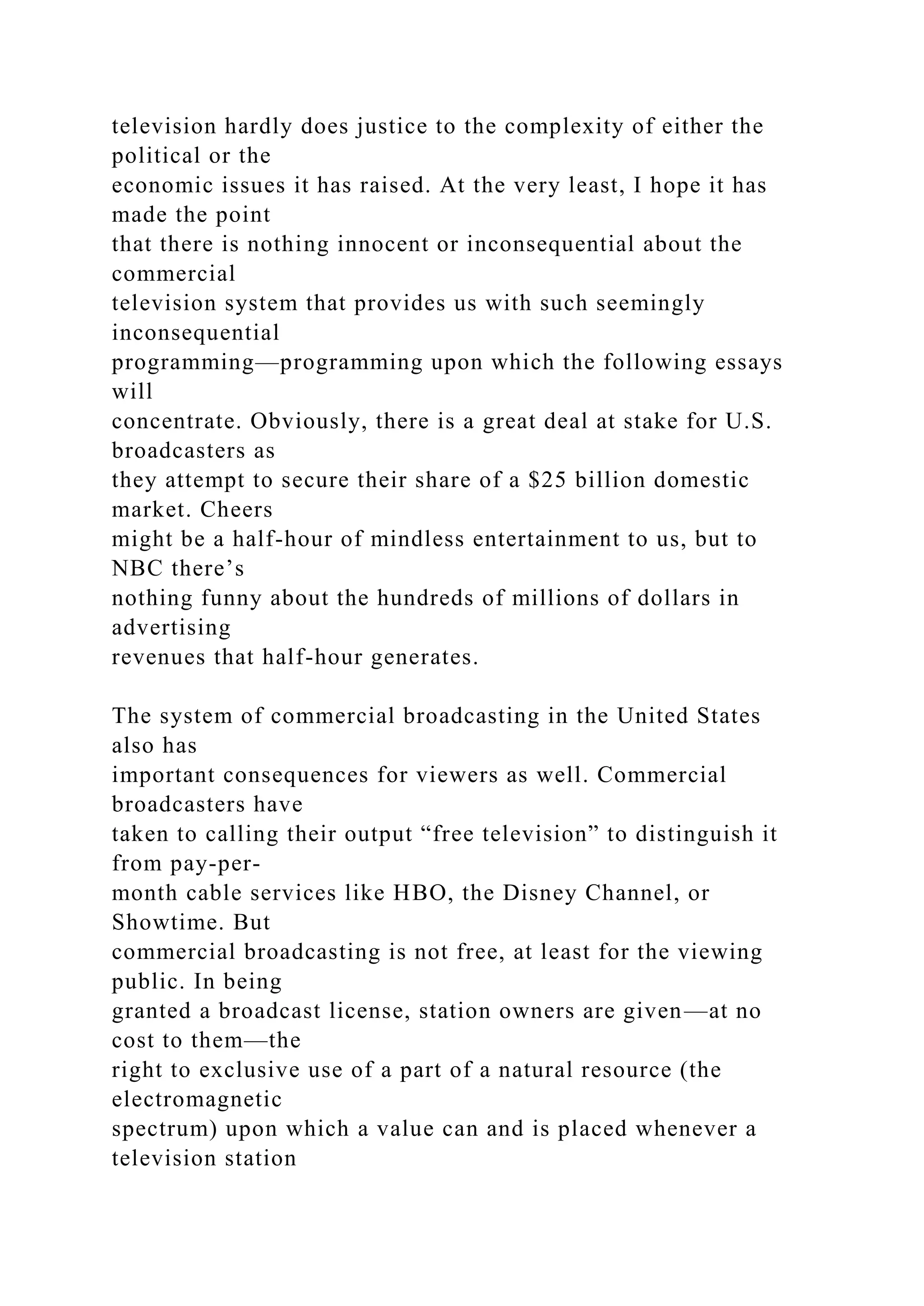 television hardly does justice to the complexity of either the
political or the
economic issues it has raised. At the very least, I hope it has
made the point
that there is nothing innocent or inconsequential about the
commercial
television system that provides us with such seemingly
inconsequential
programming—programming upon which the following essays
will
concentrate. Obviously, there is a great deal at stake for U.S.
broadcasters as
they attempt to secure their share of a $25 billion domestic
market. Cheers
might be a half-hour of mindless entertainment to us, but to
NBC there’s
nothing funny about the hundreds of millions of dollars in
advertising
revenues that half-hour generates.
The system of commercial broadcasting in the United States
also has
important consequences for viewers as well. Commercial
broadcasters have
taken to calling their output “free television” to distinguish it
from pay-per-
month cable services like HBO, the Disney Channel, or
Showtime. But
commercial broadcasting is not free, at least for the viewing
public. In being
granted a broadcast license, station owners are given—at no
cost to them—the
right to exclusive use of a part of a natural resource (the
electromagnetic
spectrum) upon which a value can and is placed whenever a
television station
 