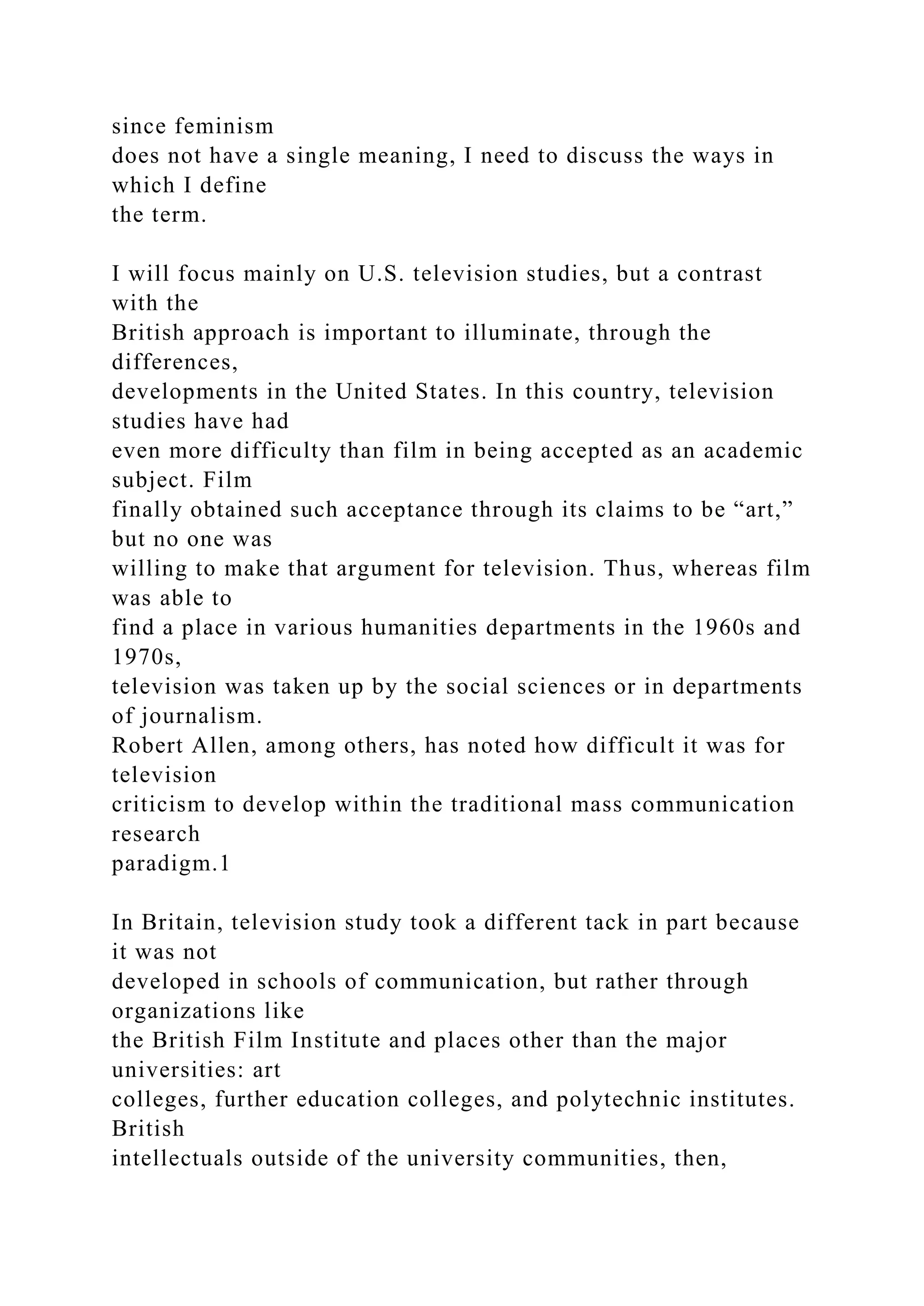 since feminism
does not have a single meaning, I need to discuss the ways in
which I define
the term.
I will focus mainly on U.S. television studies, but a contrast
with the
British approach is important to illuminate, through the
differences,
developments in the United States. In this country, television
studies have had
even more difficulty than film in being accepted as an academic
subject. Film
finally obtained such acceptance through its claims to be “art,”
but no one was
willing to make that argument for television. Thus, whereas film
was able to
find a place in various humanities departments in the 1960s and
1970s,
television was taken up by the social sciences or in departments
of journalism.
Robert Allen, among others, has noted how difficult it was for
television
criticism to develop within the traditional mass communication
research
paradigm.1
In Britain, television study took a different tack in part because
it was not
developed in schools of communication, but rather through
organizations like
the British Film Institute and places other than the major
universities: art
colleges, further education colleges, and polytechnic institutes.
British
intellectuals outside of the university communities, then,
 