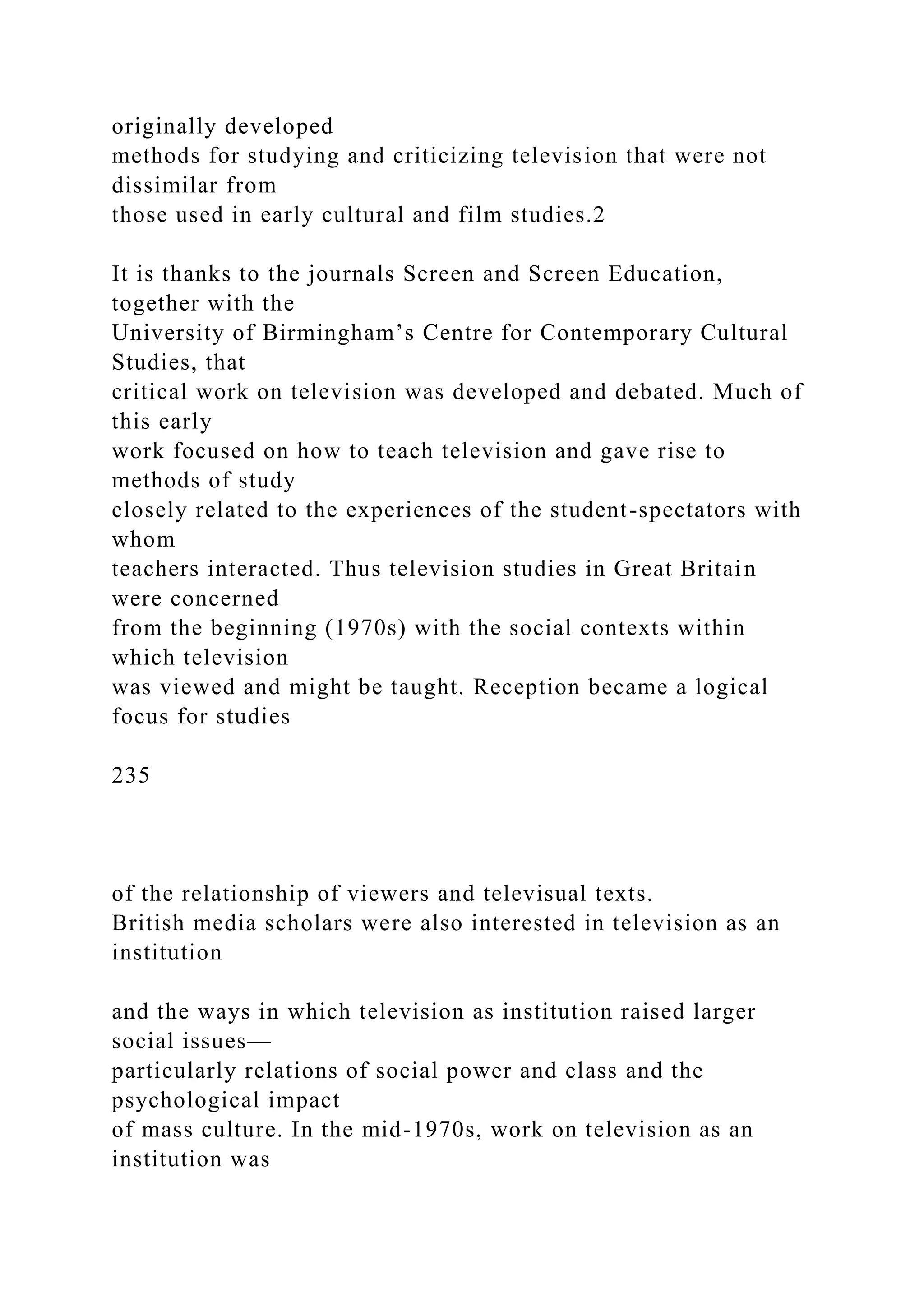 originally developed
methods for studying and criticizing television that were not
dissimilar from
those used in early cultural and film studies.2
It is thanks to the journals Screen and Screen Education,
together with the
University of Birmingham’s Centre for Contemporary Cultural
Studies, that
critical work on television was developed and debated. Much of
this early
work focused on how to teach television and gave rise to
methods of study
closely related to the experiences of the student-spectators with
whom
teachers interacted. Thus television studies in Great Britain
were concerned
from the beginning (1970s) with the social contexts within
which television
was viewed and might be taught. Reception became a logical
focus for studies
235
of the relationship of viewers and televisual texts.
British media scholars were also interested in television as an
institution
and the ways in which television as institution raised larger
social issues—
particularly relations of social power and class and the
psychological impact
of mass culture. In the mid-1970s, work on television as an
institution was
 