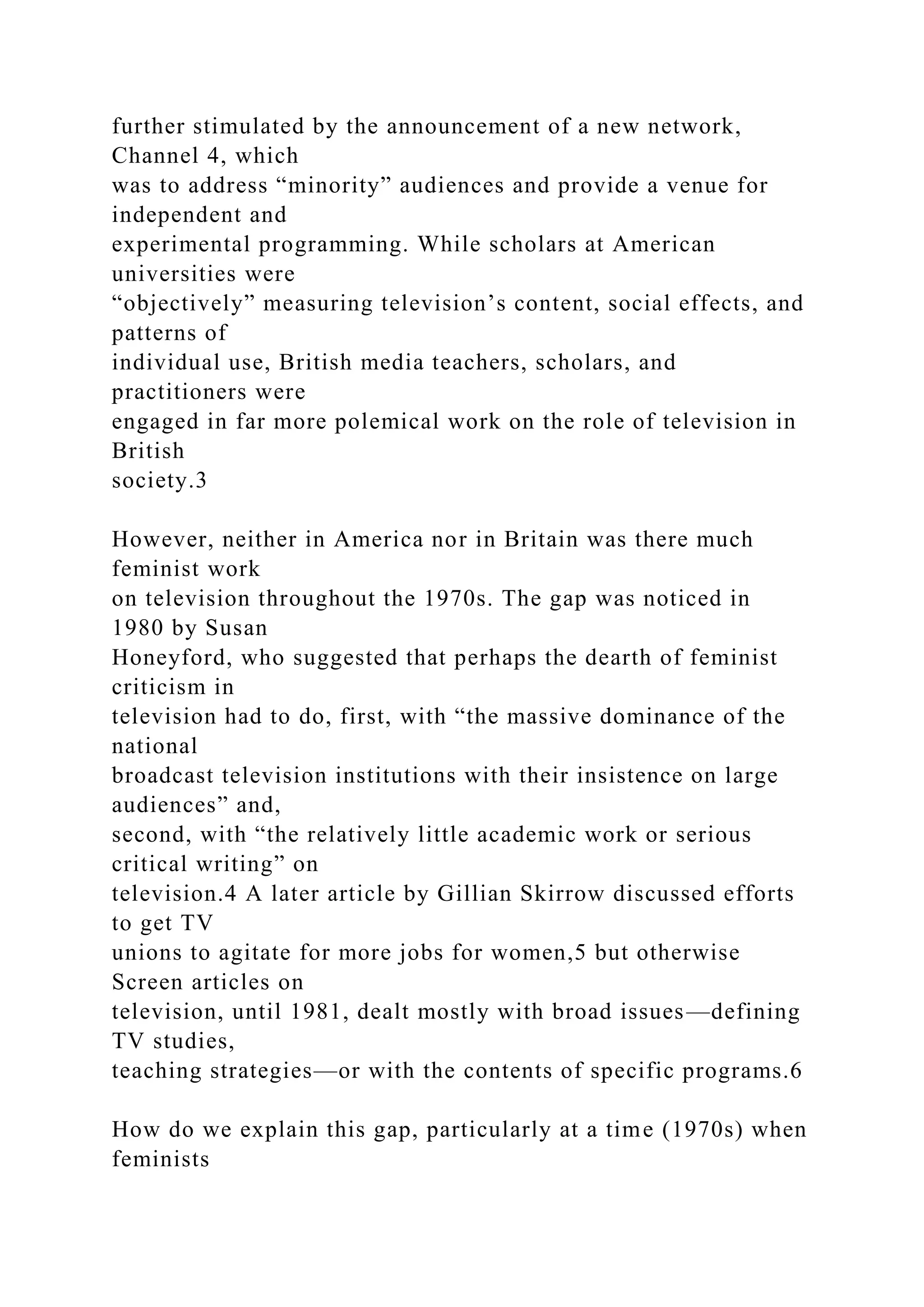 further stimulated by the announcement of a new network,
Channel 4, which
was to address “minority” audiences and provide a venue for
independent and
experimental programming. While scholars at American
universities were
“objectively” measuring television’s content, social effects, and
patterns of
individual use, British media teachers, scholars, and
practitioners were
engaged in far more polemical work on the role of television in
British
society.3
However, neither in America nor in Britain was there much
feminist work
on television throughout the 1970s. The gap was noticed in
1980 by Susan
Honeyford, who suggested that perhaps the dearth of feminist
criticism in
television had to do, first, with “the massive dominance of the
national
broadcast television institutions with their insistence on large
audiences” and,
second, with “the relatively little academic work or serious
critical writing” on
television.4 A later article by Gillian Skirrow discussed efforts
to get TV
unions to agitate for more jobs for women,5 but otherwise
Screen articles on
television, until 1981, dealt mostly with broad issues—defining
TV studies,
teaching strategies—or with the contents of specific programs.6
How do we explain this gap, particularly at a time (1970s) when
feminists
 