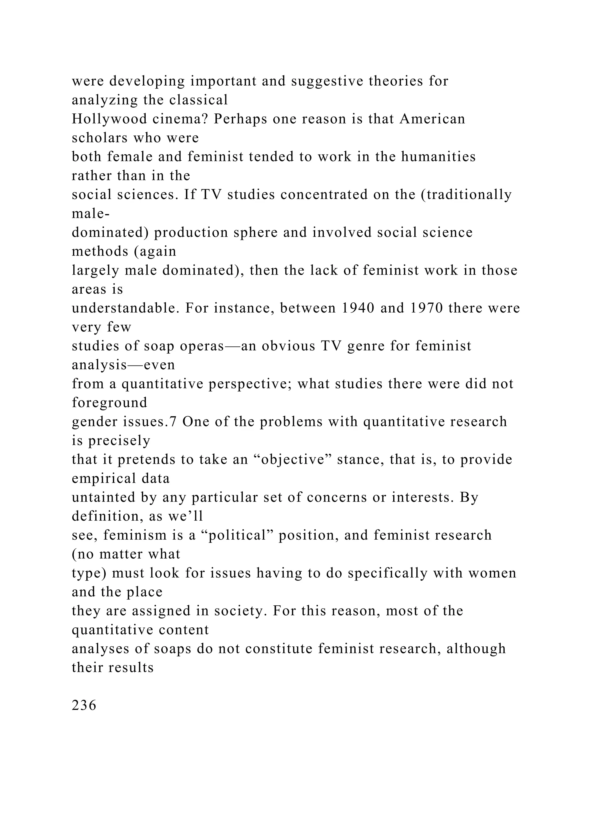 were developing important and suggestive theories for
analyzing the classical
Hollywood cinema? Perhaps one reason is that American
scholars who were
both female and feminist tended to work in the humanities
rather than in the
social sciences. If TV studies concentrated on the (traditionally
male-
dominated) production sphere and involved social science
methods (again
largely male dominated), then the lack of feminist work in those
areas is
understandable. For instance, between 1940 and 1970 there were
very few
studies of soap operas—an obvious TV genre for feminist
analysis—even
from a quantitative perspective; what studies there were did not
foreground
gender issues.7 One of the problems with quantitative research
is precisely
that it pretends to take an “objective” stance, that is, to provide
empirical data
untainted by any particular set of concerns or interests. By
definition, as we’ll
see, feminism is a “political” position, and feminist research
(no matter what
type) must look for issues having to do specifically with women
and the place
they are assigned in society. For this reason, most of the
quantitative content
analyses of soaps do not constitute feminist research, although
their results
236
 
