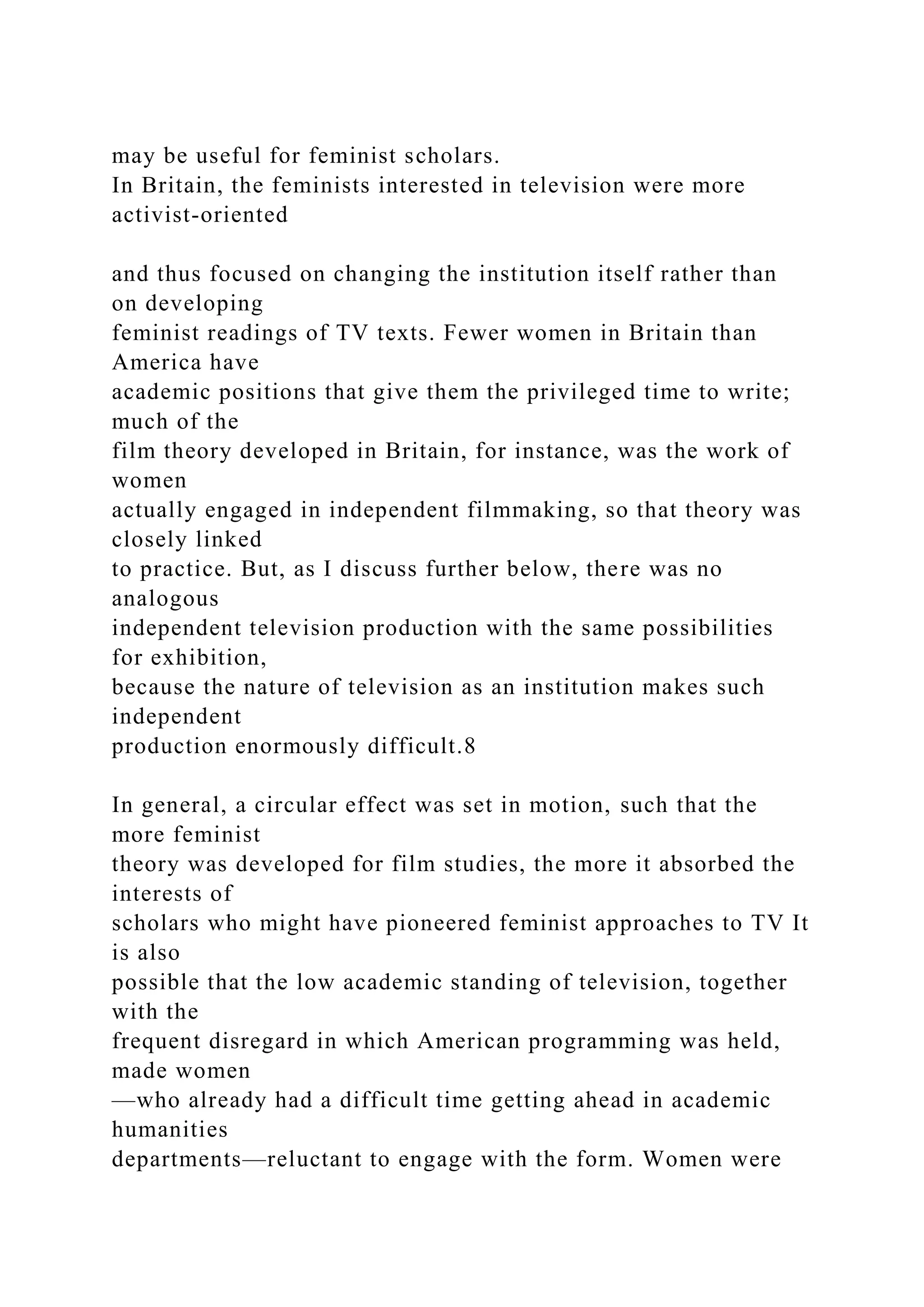 may be useful for feminist scholars.
In Britain, the feminists interested in television were more
activist-oriented
and thus focused on changing the institution itself rather than
on developing
feminist readings of TV texts. Fewer women in Britain than
America have
academic positions that give them the privileged time to write;
much of the
film theory developed in Britain, for instance, was the work of
women
actually engaged in independent filmmaking, so that theory was
closely linked
to practice. But, as I discuss further below, there was no
analogous
independent television production with the same possibilities
for exhibition,
because the nature of television as an institution makes such
independent
production enormously difficult.8
In general, a circular effect was set in motion, such that the
more feminist
theory was developed for film studies, the more it absorbed the
interests of
scholars who might have pioneered feminist approaches to TV It
is also
possible that the low academic standing of television, together
with the
frequent disregard in which American programming was held,
made women
—who already had a difficult time getting ahead in academic
humanities
departments—reluctant to engage with the form. Women were
 
