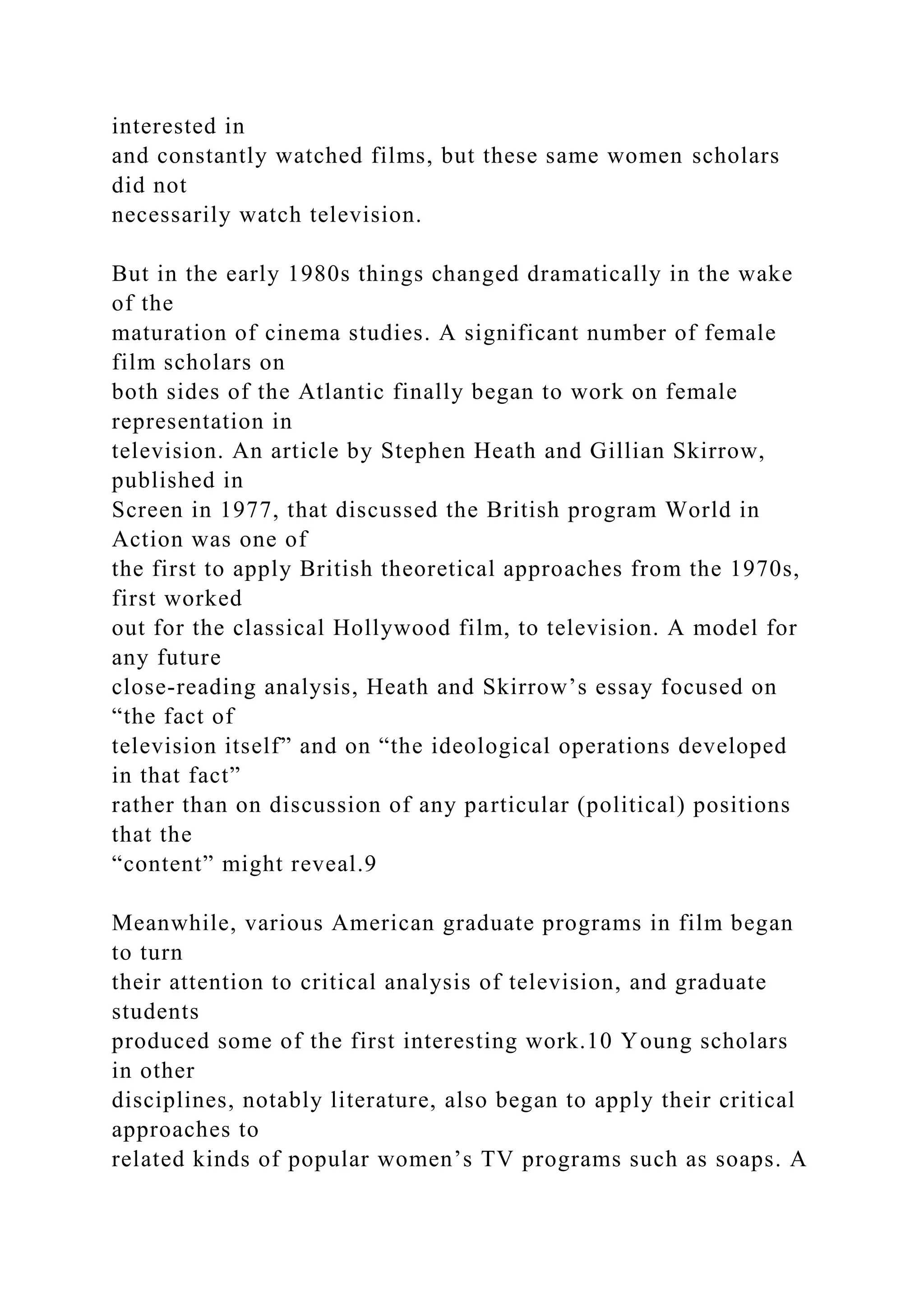 interested in
and constantly watched films, but these same women scholars
did not
necessarily watch television.
But in the early 1980s things changed dramatically in the wake
of the
maturation of cinema studies. A significant number of female
film scholars on
both sides of the Atlantic finally began to work on female
representation in
television. An article by Stephen Heath and Gillian Skirrow,
published in
Screen in 1977, that discussed the British program World in
Action was one of
the first to apply British theoretical approaches from the 1970s,
first worked
out for the classical Hollywood film, to television. A model for
any future
close-reading analysis, Heath and Skirrow’s essay focused on
“the fact of
television itself” and on “the ideological operations developed
in that fact”
rather than on discussion of any particular (political) positions
that the
“content” might reveal.9
Meanwhile, various American graduate programs in film began
to turn
their attention to critical analysis of television, and graduate
students
produced some of the first interesting work.10 Young scholars
in other
disciplines, notably literature, also began to apply their critical
approaches to
related kinds of popular women’s TV programs such as soaps. A
 