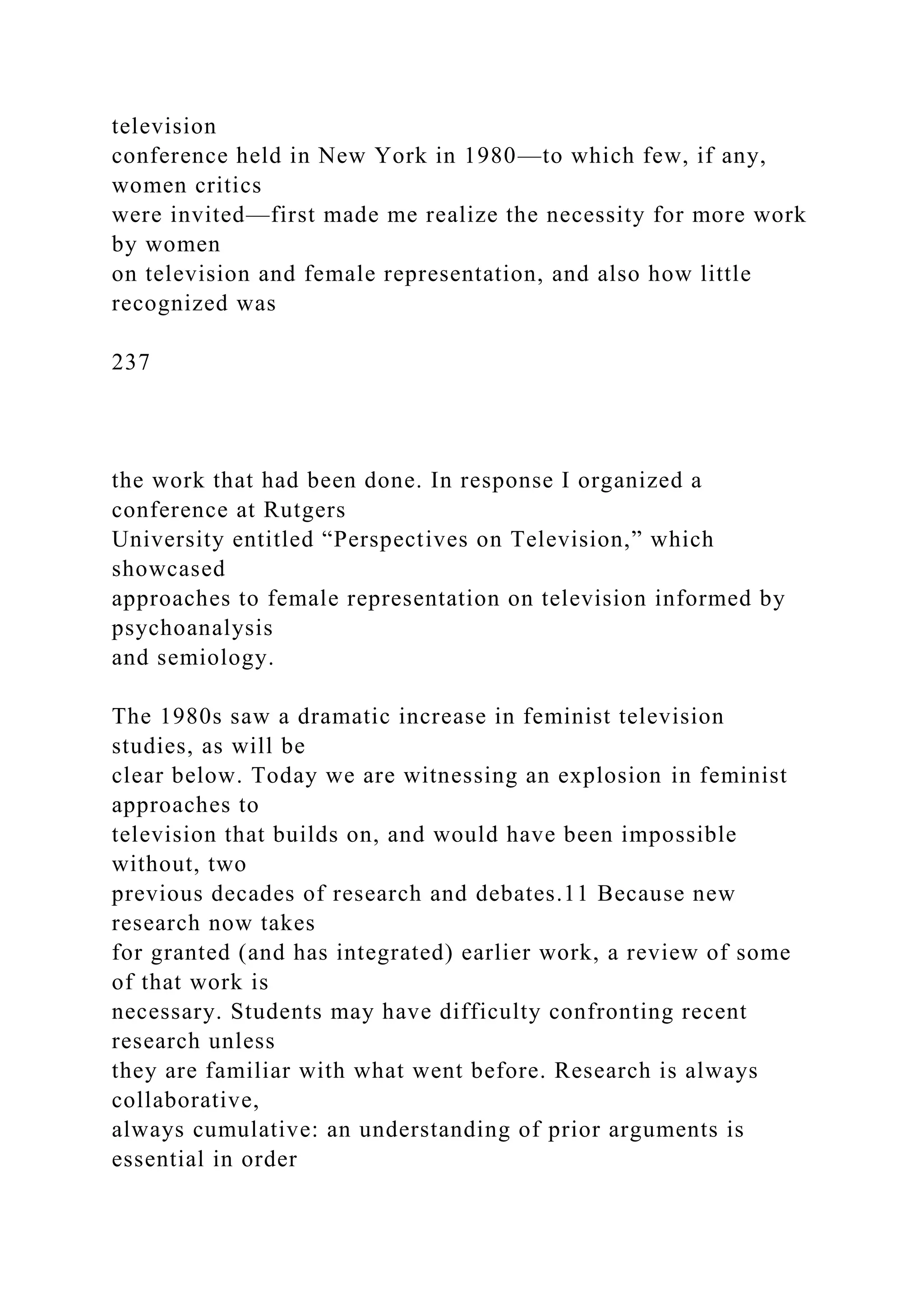 television
conference held in New York in 1980—to which few, if any,
women critics
were invited—first made me realize the necessity for more work
by women
on television and female representation, and also how little
recognized was
237
the work that had been done. In response I organized a
conference at Rutgers
University entitled “Perspectives on Television,” which
showcased
approaches to female representation on television informed by
psychoanalysis
and semiology.
The 1980s saw a dramatic increase in feminist television
studies, as will be
clear below. Today we are witnessing an explosion in feminist
approaches to
television that builds on, and would have been impossible
without, two
previous decades of research and debates.11 Because new
research now takes
for granted (and has integrated) earlier work, a review of some
of that work is
necessary. Students may have difficulty confronting recent
research unless
they are familiar with what went before. Research is always
collaborative,
always cumulative: an understanding of prior arguments is
essential in order
 