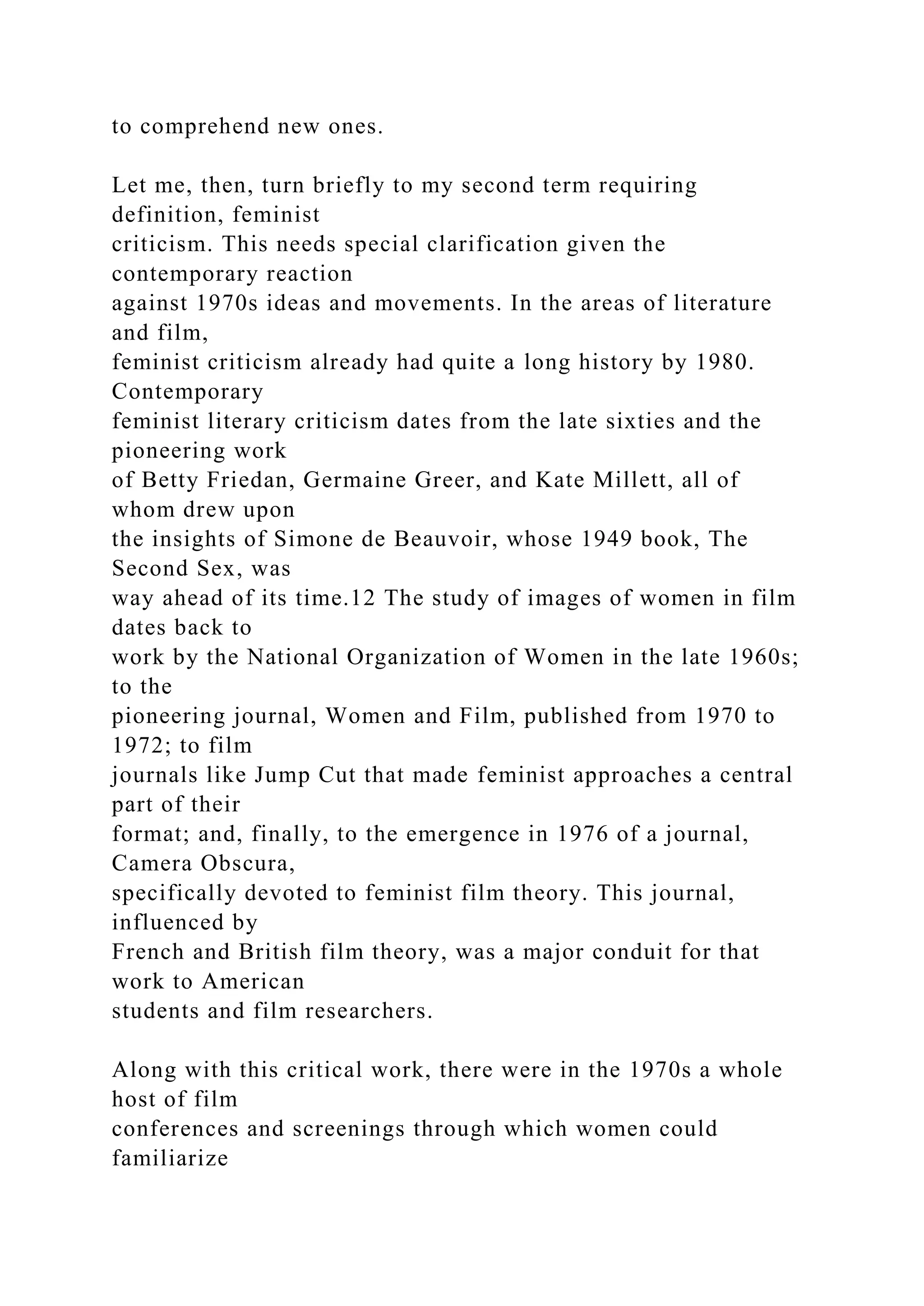 to comprehend new ones.
Let me, then, turn briefly to my second term requiring
definition, feminist
criticism. This needs special clarification given the
contemporary reaction
against 1970s ideas and movements. In the areas of literature
and film,
feminist criticism already had quite a long history by 1980.
Contemporary
feminist literary criticism dates from the late sixties and the
pioneering work
of Betty Friedan, Germaine Greer, and Kate Millett, all of
whom drew upon
the insights of Simone de Beauvoir, whose 1949 book, The
Second Sex, was
way ahead of its time.12 The study of images of women in film
dates back to
work by the National Organization of Women in the late 1960s;
to the
pioneering journal, Women and Film, published from 1970 to
1972; to film
journals like Jump Cut that made feminist approaches a central
part of their
format; and, finally, to the emergence in 1976 of a journal,
Camera Obscura,
specifically devoted to feminist film theory. This journal,
influenced by
French and British film theory, was a major conduit for that
work to American
students and film researchers.
Along with this critical work, there were in the 1970s a whole
host of film
conferences and screenings through which women could
familiarize
 
