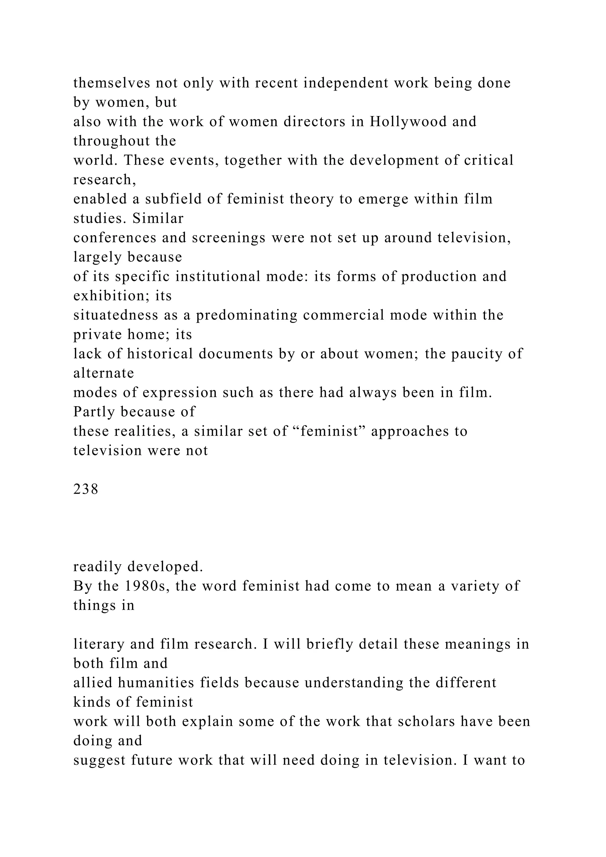 themselves not only with recent independent work being done
by women, but
also with the work of women directors in Hollywood and
throughout the
world. These events, together with the development of critical
research,
enabled a subfield of feminist theory to emerge within film
studies. Similar
conferences and screenings were not set up around television,
largely because
of its specific institutional mode: its forms of production and
exhibition; its
situatedness as a predominating commercial mode within the
private home; its
lack of historical documents by or about women; the paucity of
alternate
modes of expression such as there had always been in film.
Partly because of
these realities, a similar set of “feminist” approaches to
television were not
238
readily developed.
By the 1980s, the word feminist had come to mean a variety of
things in
literary and film research. I will briefly detail these meanings in
both film and
allied humanities fields because understanding the different
kinds of feminist
work will both explain some of the work that scholars have been
doing and
suggest future work that will need doing in television. I want to
 
