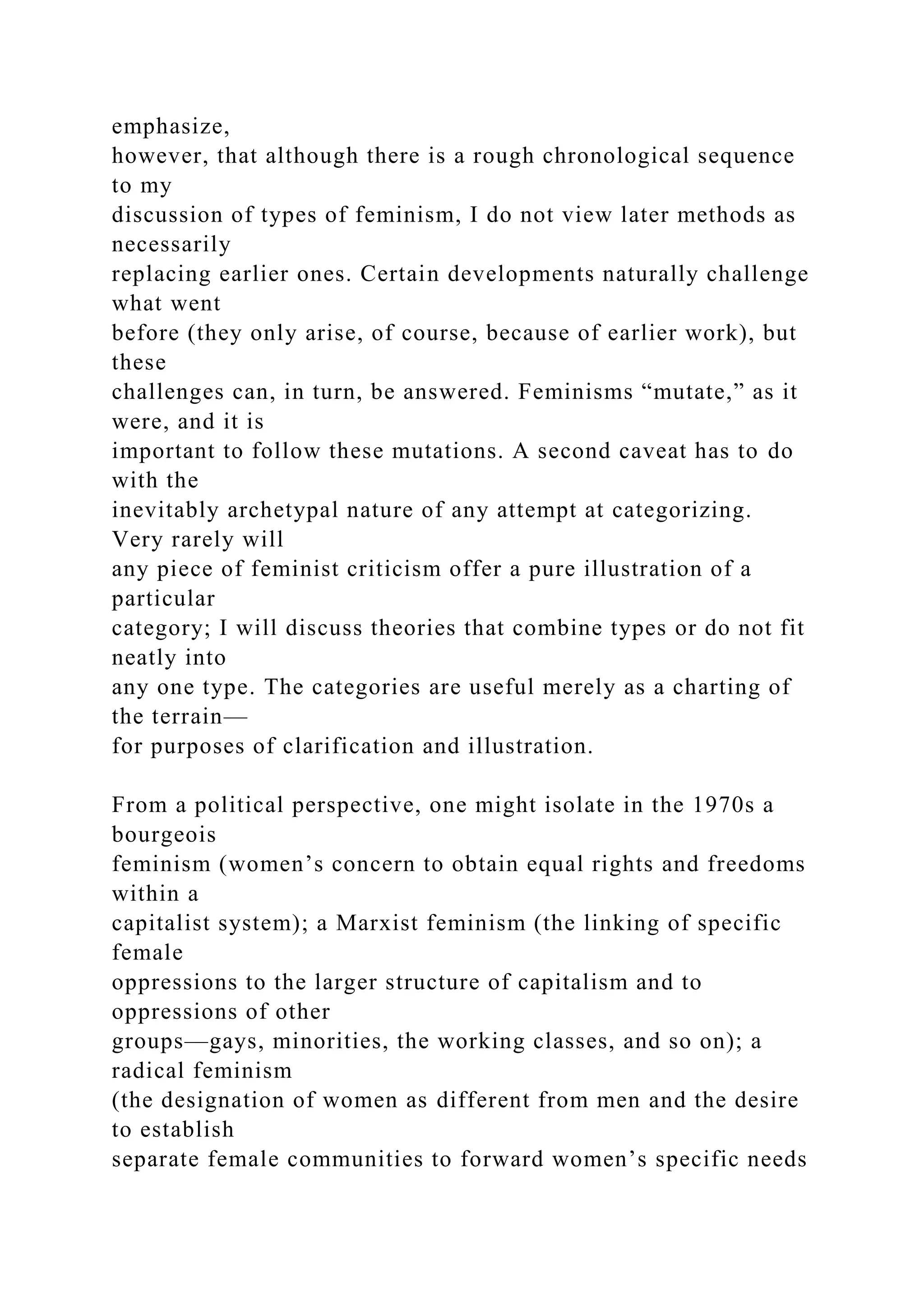 emphasize,
however, that although there is a rough chronological sequence
to my
discussion of types of feminism, I do not view later methods as
necessarily
replacing earlier ones. Certain developments naturally challenge
what went
before (they only arise, of course, because of earlier work), but
these
challenges can, in turn, be answered. Feminisms “mutate,” as it
were, and it is
important to follow these mutations. A second caveat has to do
with the
inevitably archetypal nature of any attempt at categorizing.
Very rarely will
any piece of feminist criticism offer a pure illustration of a
particular
category; I will discuss theories that combine types or do not fit
neatly into
any one type. The categories are useful merely as a charting of
the terrain—
for purposes of clarification and illustration.
From a political perspective, one might isolate in the 1970s a
bourgeois
feminism (women’s concern to obtain equal rights and freedoms
within a
capitalist system); a Marxist feminism (the linking of specific
female
oppressions to the larger structure of capitalism and to
oppressions of other
groups—gays, minorities, the working classes, and so on); a
radical feminism
(the designation of women as different from men and the desire
to establish
separate female communities to forward women’s specific needs
 