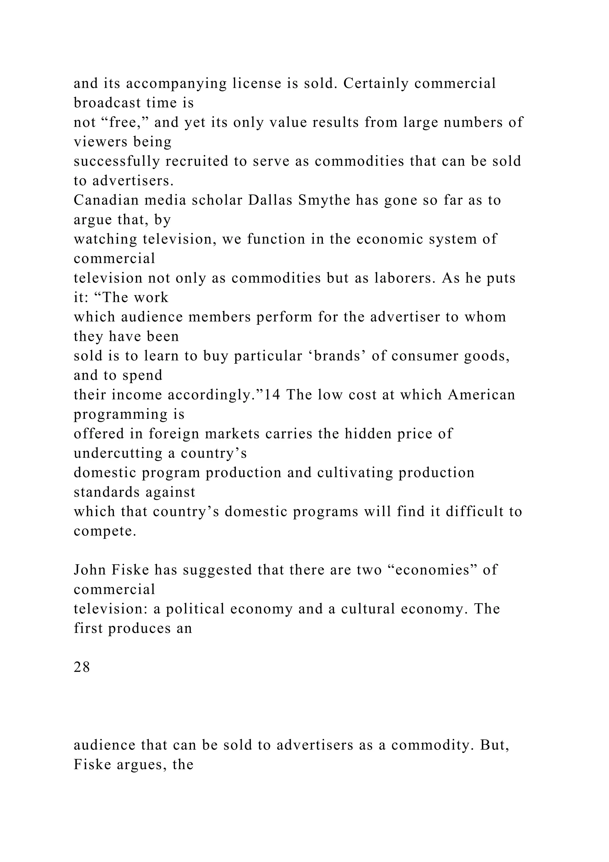 and its accompanying license is sold. Certainly commercial
broadcast time is
not “free,” and yet its only value results from large numbers of
viewers being
successfully recruited to serve as commodities that can be sold
to advertisers.
Canadian media scholar Dallas Smythe has gone so far as to
argue that, by
watching television, we function in the economic system of
commercial
television not only as commodities but as laborers. As he puts
it: “The work
which audience members perform for the advertiser to whom
they have been
sold is to learn to buy particular ‘brands’ of consumer goods,
and to spend
their income accordingly.”14 The low cost at which American
programming is
offered in foreign markets carries the hidden price of
undercutting a country’s
domestic program production and cultivating production
standards against
which that country’s domestic programs will find it difficult to
compete.
John Fiske has suggested that there are two “economies” of
commercial
television: a political economy and a cultural economy. The
first produces an
28
audience that can be sold to advertisers as a commodity. But,
Fiske argues, the
 