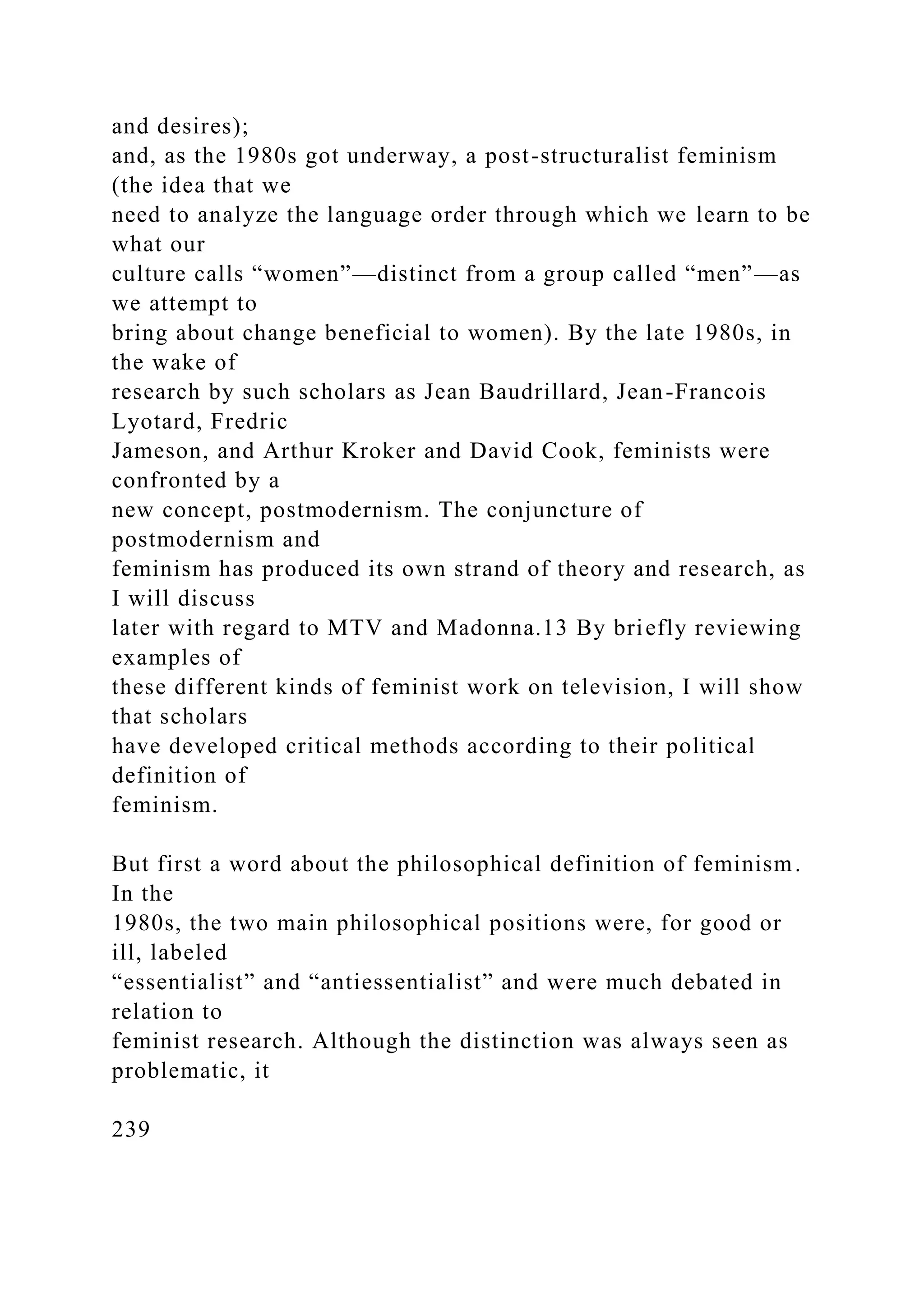 and desires);
and, as the 1980s got underway, a post-structuralist feminism
(the idea that we
need to analyze the language order through which we learn to be
what our
culture calls “women”—distinct from a group called “men”—as
we attempt to
bring about change beneficial to women). By the late 1980s, in
the wake of
research by such scholars as Jean Baudrillard, Jean-Francois
Lyotard, Fredric
Jameson, and Arthur Kroker and David Cook, feminists were
confronted by a
new concept, postmodernism. The conjuncture of
postmodernism and
feminism has produced its own strand of theory and research, as
I will discuss
later with regard to MTV and Madonna.13 By briefly reviewing
examples of
these different kinds of feminist work on television, I will show
that scholars
have developed critical methods according to their political
definition of
feminism.
But first a word about the philosophical definition of feminism.
In the
1980s, the two main philosophical positions were, for good or
ill, labeled
“essentialist” and “antiessentialist” and were much debated in
relation to
feminist research. Although the distinction was always seen as
problematic, it
239
 