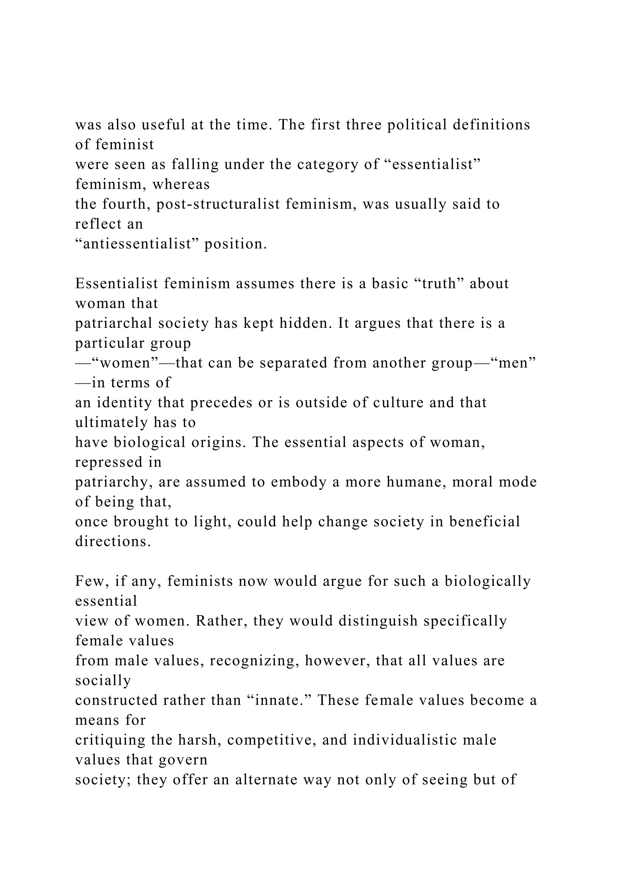 was also useful at the time. The first three political definitions
of feminist
were seen as falling under the category of “essentialist”
feminism, whereas
the fourth, post-structuralist feminism, was usually said to
reflect an
“antiessentialist” position.
Essentialist feminism assumes there is a basic “truth” about
woman that
patriarchal society has kept hidden. It argues that there is a
particular group
—“women”—that can be separated from another group—“men”
—in terms of
an identity that precedes or is outside of culture and that
ultimately has to
have biological origins. The essential aspects of woman,
repressed in
patriarchy, are assumed to embody a more humane, moral mode
of being that,
once brought to light, could help change society in beneficial
directions.
Few, if any, feminists now would argue for such a biologically
essential
view of women. Rather, they would distinguish specifically
female values
from male values, recognizing, however, that all values are
socially
constructed rather than “innate.” These female values become a
means for
critiquing the harsh, competitive, and individualistic male
values that govern
society; they offer an alternate way not only of seeing but of
 