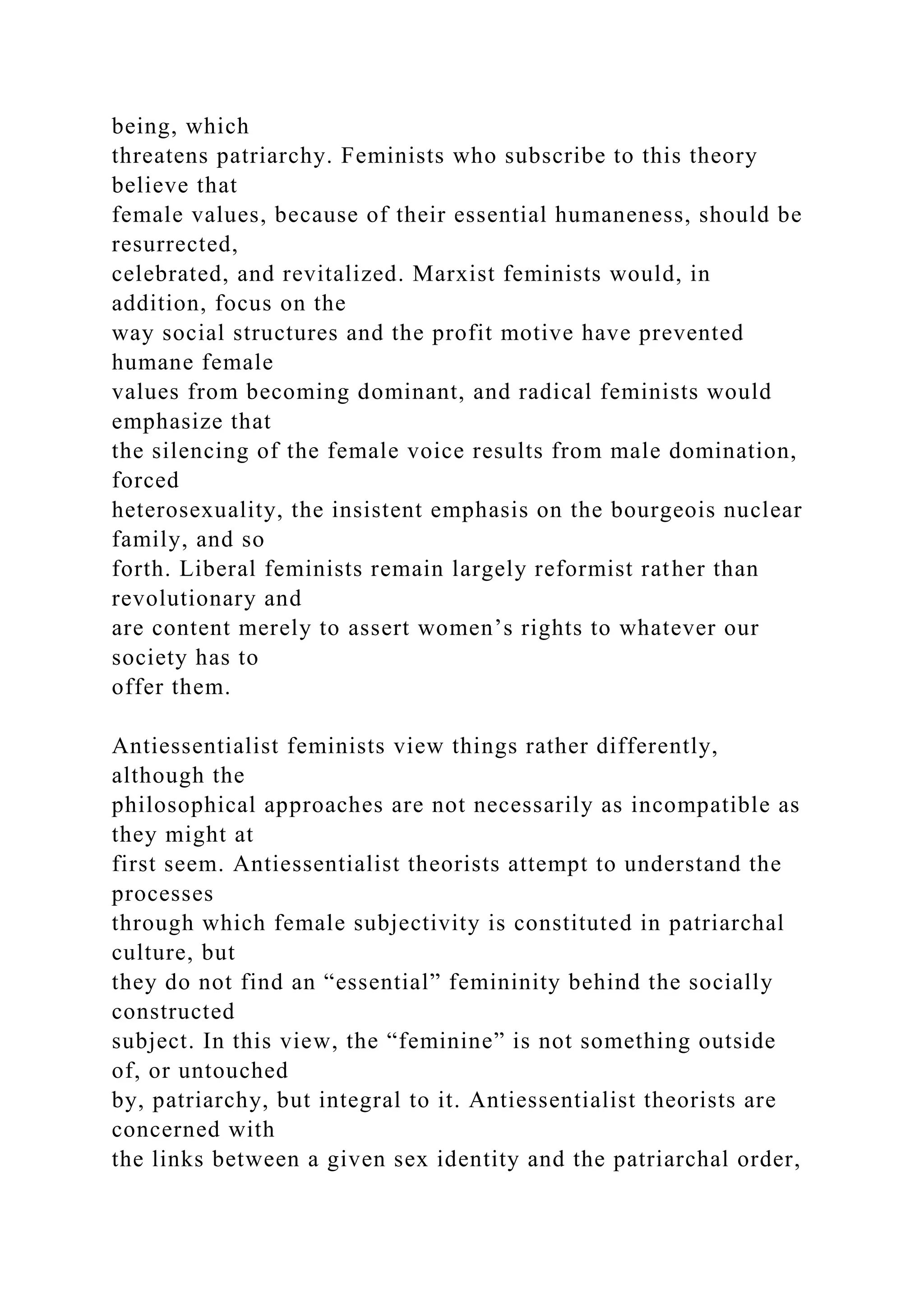 being, which
threatens patriarchy. Feminists who subscribe to this theory
believe that
female values, because of their essential humaneness, should be
resurrected,
celebrated, and revitalized. Marxist feminists would, in
addition, focus on the
way social structures and the profit motive have prevented
humane female
values from becoming dominant, and radical feminists would
emphasize that
the silencing of the female voice results from male domination,
forced
heterosexuality, the insistent emphasis on the bourgeois nuclear
family, and so
forth. Liberal feminists remain largely reformist rather than
revolutionary and
are content merely to assert women’s rights to whatever our
society has to
offer them.
Antiessentialist feminists view things rather differently,
although the
philosophical approaches are not necessarily as incompatible as
they might at
first seem. Antiessentialist theorists attempt to understand the
processes
through which female subjectivity is constituted in patriarchal
culture, but
they do not find an “essential” femininity behind the socially
constructed
subject. In this view, the “feminine” is not something outside
of, or untouched
by, patriarchy, but integral to it. Antiessentialist theorists are
concerned with
the links between a given sex identity and the patriarchal order,
 