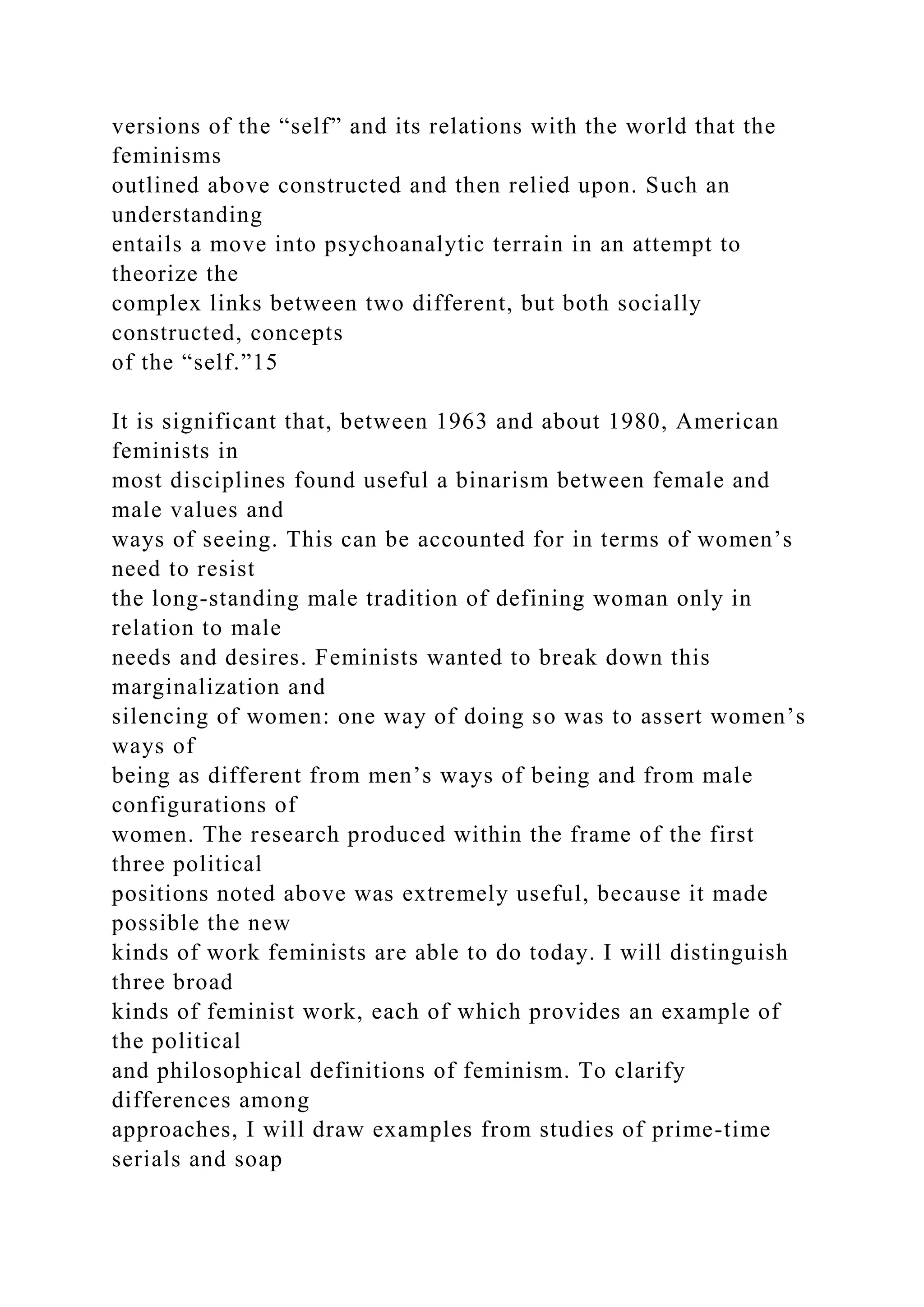 versions of the “self” and its relations with the world that the
feminisms
outlined above constructed and then relied upon. Such an
understanding
entails a move into psychoanalytic terrain in an attempt to
theorize the
complex links between two different, but both socially
constructed, concepts
of the “self.”15
It is significant that, between 1963 and about 1980, American
feminists in
most disciplines found useful a binarism between female and
male values and
ways of seeing. This can be accounted for in terms of women’s
need to resist
the long-standing male tradition of defining woman only in
relation to male
needs and desires. Feminists wanted to break down this
marginalization and
silencing of women: one way of doing so was to assert women’s
ways of
being as different from men’s ways of being and from male
configurations of
women. The research produced within the frame of the first
three political
positions noted above was extremely useful, because it made
possible the new
kinds of work feminists are able to do today. I will distinguish
three broad
kinds of feminist work, each of which provides an example of
the political
and philosophical definitions of feminism. To clarify
differences among
approaches, I will draw examples from studies of prime-time
serials and soap
 