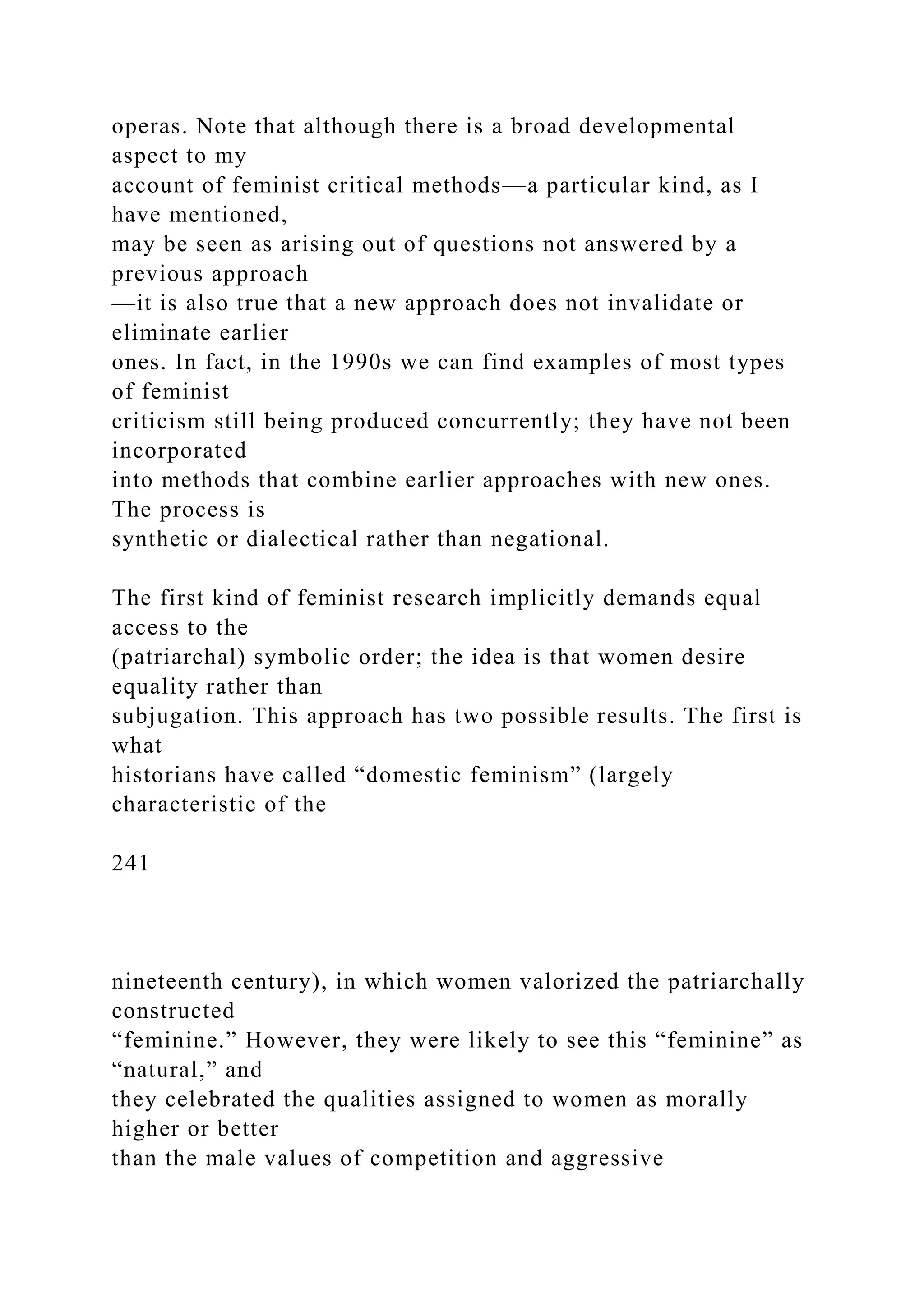 operas. Note that although there is a broad developmental
aspect to my
account of feminist critical methods—a particular kind, as I
have mentioned,
may be seen as arising out of questions not answered by a
previous approach
—it is also true that a new approach does not invalidate or
eliminate earlier
ones. In fact, in the 1990s we can find examples of most types
of feminist
criticism still being produced concurrently; they have not been
incorporated
into methods that combine earlier approaches with new ones.
The process is
synthetic or dialectical rather than negational.
The first kind of feminist research implicitly demands equal
access to the
(patriarchal) symbolic order; the idea is that women desire
equality rather than
subjugation. This approach has two possible results. The first is
what
historians have called “domestic feminism” (largely
characteristic of the
241
nineteenth century), in which women valorized the patriarchally
constructed
“feminine.” However, they were likely to see this “feminine” as
“natural,” and
they celebrated the qualities assigned to women as morally
higher or better
than the male values of competition and aggressive
 